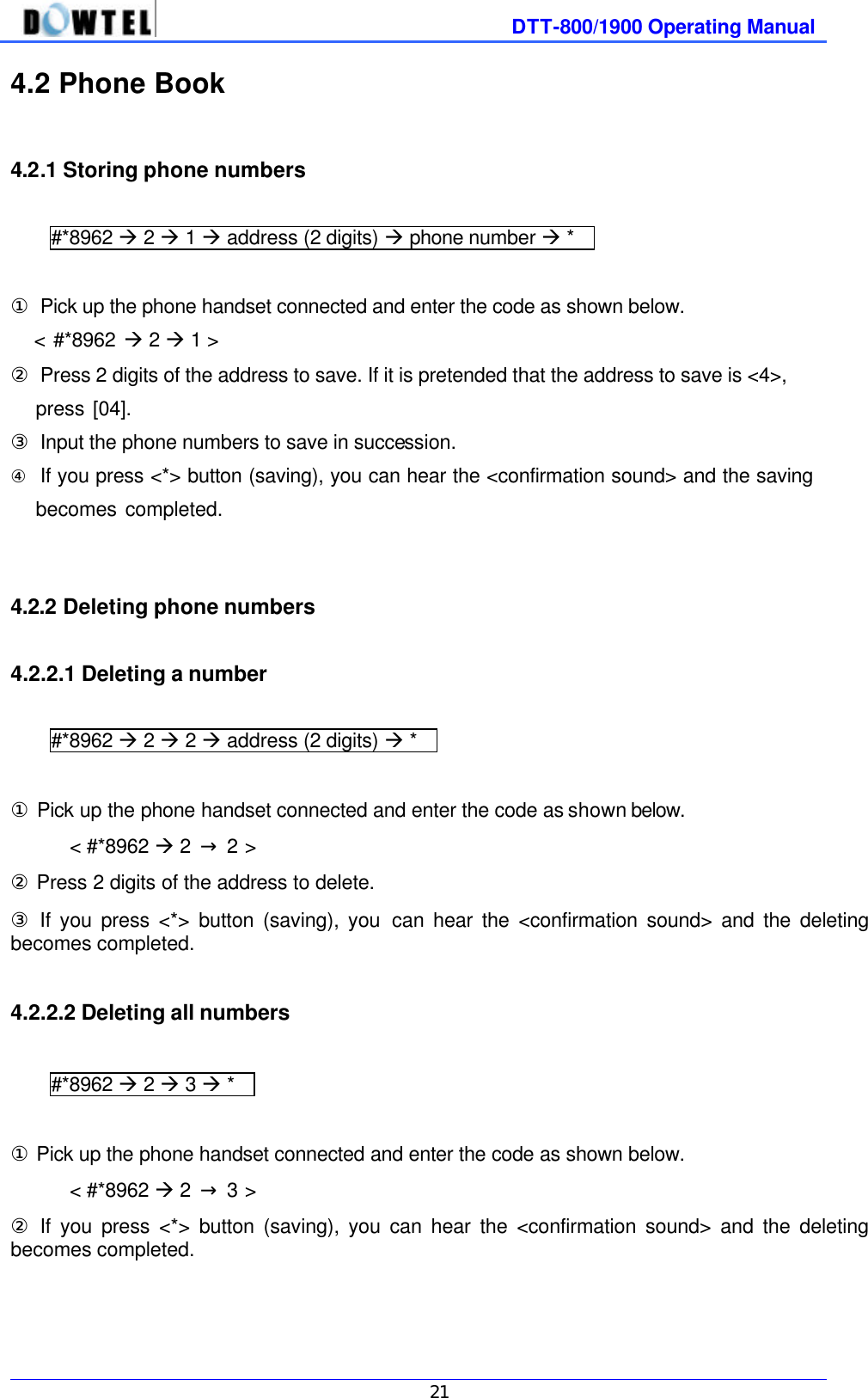              DTT-800/1900 Operating Manual   21 4.2 Phone Book  4.2.1 Storing phone numbers  #*8962 à 2 à 1 à address (2 digits) à phone number à *    ① Pick up the phone handset connected and enter the code as shown below.    &lt; #*8962 à 2 à 1 &gt;   ② Press 2 digits of the address to save. If it is pretended that the address to save is &lt;4&gt;,      press [04]. ③ Input the phone numbers to save in succession. ④ If you press &lt;*&gt; button (saving), you can hear the &lt;confirmation sound&gt; and the saving          becomes completed.              4.2.2 Deleting phone numbers  4.2.2.1 Deleting a number  #*8962 à 2 à 2 à address (2 digits) à *    ① Pick up the phone handset connected and enter the code as shown below. &lt; #*8962 à 2  → 2 &gt;   ② Press 2 digits of the address to delete. ③ If you press &lt;*&gt; button (saving), you can hear the &lt;confirmation sound&gt; and the deleting becomes completed.  4.2.2.2 Deleting all numbers  #*8962 à 2 à 3 à *    ① Pick up the phone handset connected and enter the code as shown below. &lt; #*8962 à 2  → 3 &gt;   ② If you press &lt;*&gt; button (saving), you can hear the &lt;confirmation sound&gt; and the deleting becomes completed.