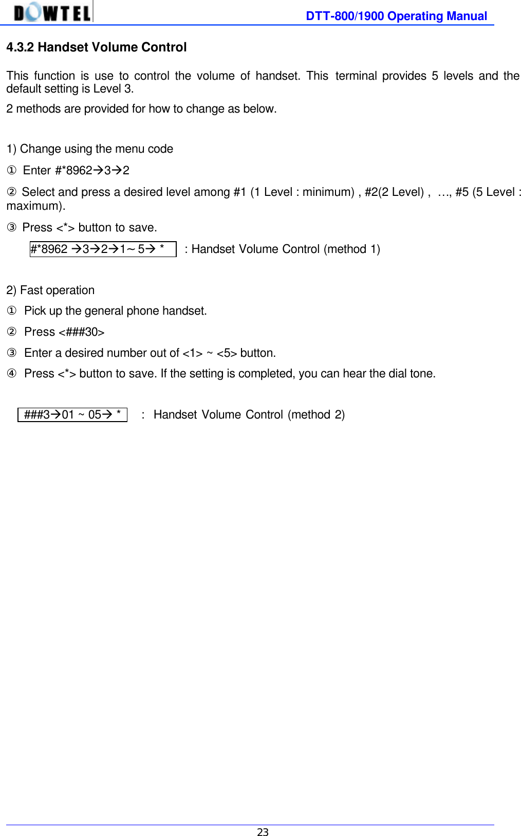              DTT-800/1900 Operating Manual   23 4.3.2 Handset Volume Control   This function is use to control the volume of handset. This terminal provides 5 levels and the default setting is Level 3. 2 methods are provided for how to change as below.  1) Change using the menu code ① Enter #*8962à3à2   ② Select and press a desired level among #1 (1 Level : minimum) , #2(2 Level) ,  … , #5 (5 Level : maximum).   ③ Press &lt;*&gt; button to save. #*8962 à3à2à1～5à *    : Handset Volume Control (method 1)  2) Fast operation ① Pick up the general phone handset. ② Press &lt;###30&gt; ③ Enter a desired number out of &lt;1&gt; ~ &lt;5&gt; button.   ④ Press &lt;*&gt; button to save. If the setting is completed, you can hear the dial tone.       ###3à01 ~ 05à *    :  Handset Volume Control (method 2)    