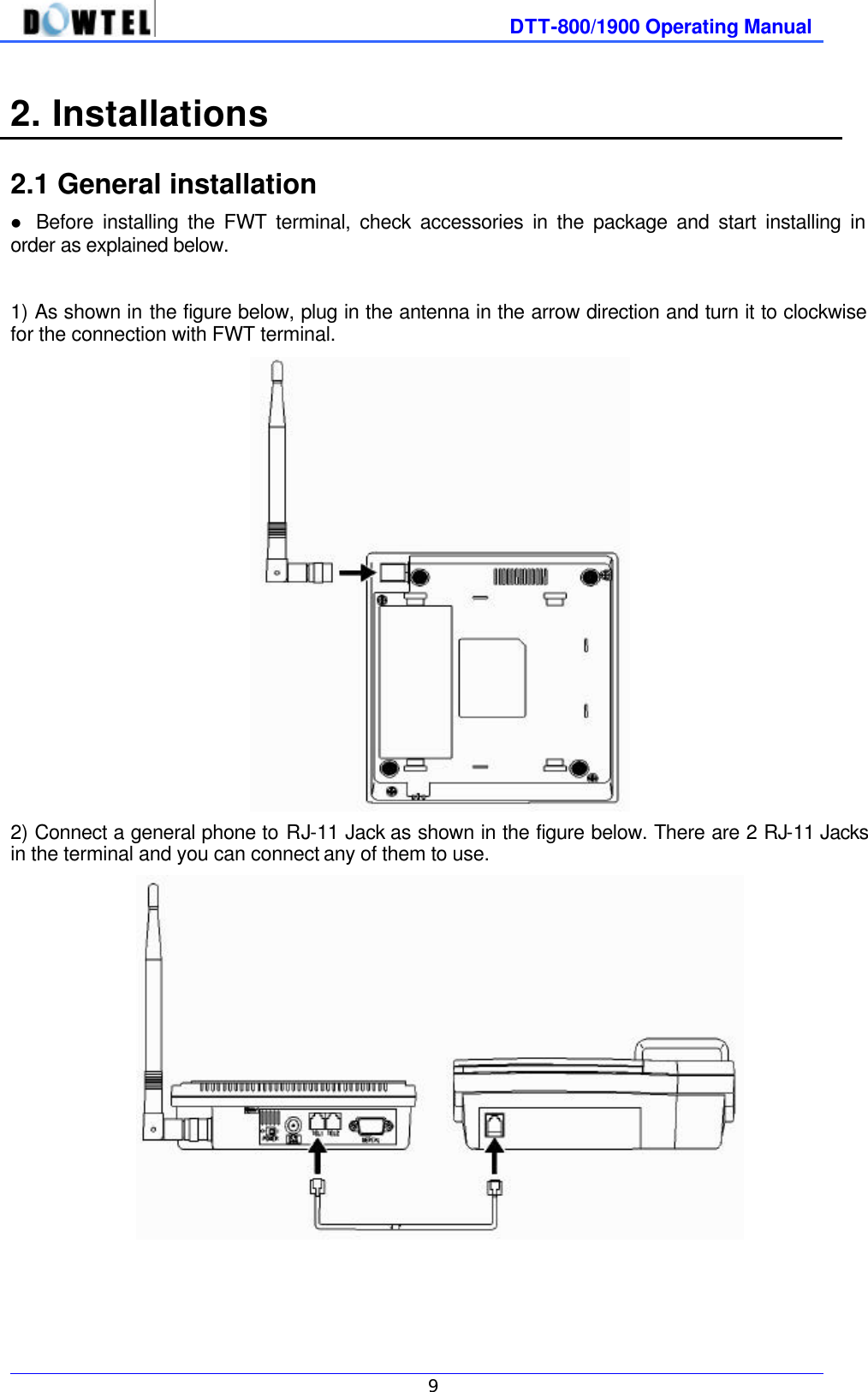              DTT-800/1900 Operating Manual   9  2. Installations    2.1 General installation l Before installing the FWT terminal, check accessories in the package and start installing in order as explained below.  1) As shown in the figure below, plug in the antenna in the arrow direction and turn it to clockwise for the connection with FWT terminal.  2) Connect a general phone to RJ-11 Jack as shown in the figure below. There are 2 RJ-11 Jacks in the terminal and you can connect any of them to use.         
