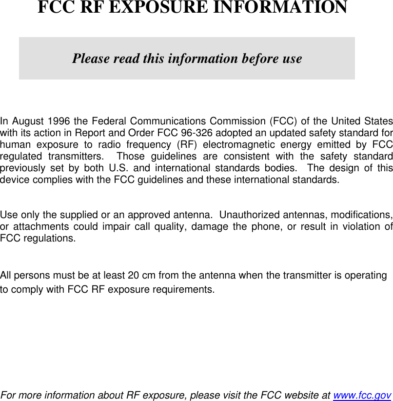        FCC RF EXPOSURE INFORMATION         In August 1996 the Federal Communications Commission (FCC) of the United States with its action in Report and Order FCC 96-326 adopted an updated safety standard for human exposure to radio frequency (RF) electromagnetic energy emitted by FCC regulated transmitters.  Those guidelines are consistent with the safety standard previously set by both U.S. and international standards bodies.  The design of this device complies with the FCC guidelines and these international standards.   Use only the supplied or an approved antenna.  Unauthorized antennas, modifications, or attachments could impair call quality, damage the phone, or result in violation of FCC regulations.   All persons must be at least 20 cm from the antenna when the transmitter is operating to comply with FCC RF exposure requirements.            For more information about RF exposure, please visit the FCC website at www.fcc.gov   Please read this information before use 