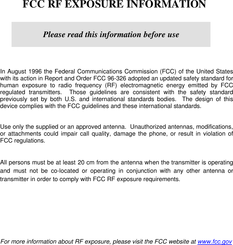        FCC RF EXPOSURE INFORMATION         In August 1996 the Federal Communications Commission (FCC) of the United States with its action in Report and Order FCC 96-326 adopted an updated safety standard for human exposure to radio frequency (RF) electromagnetic energy emitted by FCC regulated transmitters.  Those guidelines are consistent with the safety standard previously set by both U.S. and international standards bodies.  The design of this device complies with the FCC guidelines and these international standards.   Use only the supplied or an approved antenna.  Unauthorized antennas, modifications, or attachments could impair call quality, damage the phone, or result in violation of FCC regulations.   All persons must be at least 20 cm from the antenna wh en the transmitter is operating and must not be co-located or operating in conjunction with any other antenna or transmitter in order to comply with FCC RF exposure requirements.            For more information about RF exposure, please visit the FCC website at www.fcc.gov   Please read this information before use 