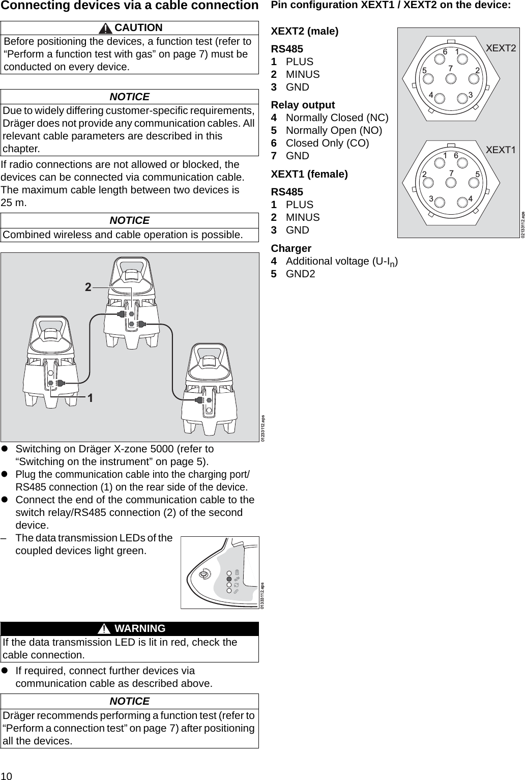 10Connecting devices via a cable connectionIf radio connections are not allowed or blocked, the devices can be connected via communication cable. The maximum cable length between two devices is 25 m.zSwitching on Dräger X-zone 5000 (refer to “Switching on the instrument” on page 5).zPlug the communication cable into the charging port/RS485 connection (1) on the rear side of the device.zConnect the end of the communication cable to the switch relay/RS485 connection (2) of the second device.zIf required, connect further devices via communication cable as described above.Pin configuration XEXT1 / XEXT2 on the device:XEXT2 (male)RS4851PLUS2MINUS3GNDRelay output4Normally Closed (NC)5Normally Open (NO)6Closed Only (CO)7GNDXEXT1 (female)RS4851PLUS2MINUS3GNDCharger4Additional voltage (U-In)5GND2CAUTIONBefore positioning the devices, a function test (refer to “Perform a function test with gas” on page 7) must be conducted on every device.NOTICEDue to widely differing customer-specific requirements, Dräger does not provide any communication cables. All relevant cable parameters are described in this chapter.NOTICECombined wireless and cable operation is possible.– The data transmission LEDs of the coupled devices light green.WARNINGIf the data transmission LED is lit in red, check the cable connection.NOTICEDräger recommends performing a function test (refer to “Perform a connection test” on page 7) after positioning all the devices.01233112.eps2101333112.eps02133112.eps17625346715243XEXT2XEXT1DRAFT 02 - 08/02/10