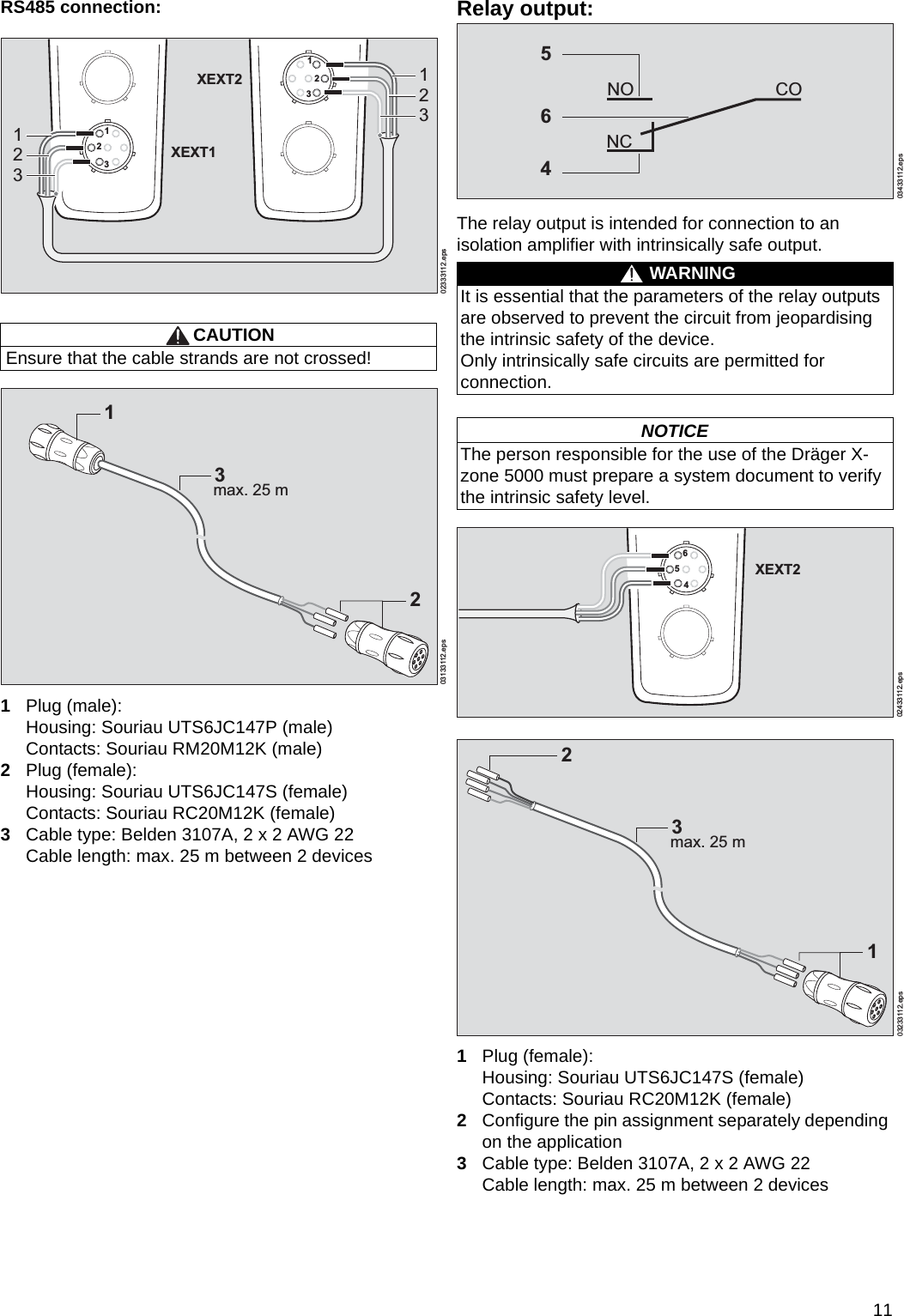 11RS485 connection:1Plug (male):Housing: Souriau UTS6JC147P (male)Contacts: Souriau RM20M12K (male)2Plug (female):Housing: Souriau UTS6JC147S (female)Contacts: Souriau RC20M12K (female)3Cable type: Belden 3107A, 2 x 2 AWG 22Cable length: max. 25 m between 2 devicesRelay output:The relay output is intended for connection to an isolation amplifier with intrinsically safe output.1Plug (female):Housing: Souriau UTS6JC147S (female)Contacts: Souriau RC20M12K (female)2Configure the pin assignment separately depending on the application3Cable type: Belden 3107A, 2 x 2 AWG 22Cable length: max. 25 m between 2 devicesCAUTIONEnsure that the cable strands are not crossed!02333112.epsXEXT1XEXT212312312312312312303133112.eps2max. 25 m13WARNINGIt is essential that the parameters of the relay outputs are observed to prevent the circuit from jeopardising the intrinsic safety of the device.Only intrinsically safe circuits are permitted for connection.NOTICEThe person responsible for the use of the Dräger X-zone 5000 must prepare a system document to verify the intrinsic safety level.03433112.eps564NO CONC02433112.epsXEXT212365403233112.eps1max. 25 m23DRAFT 02 - 08/02/10