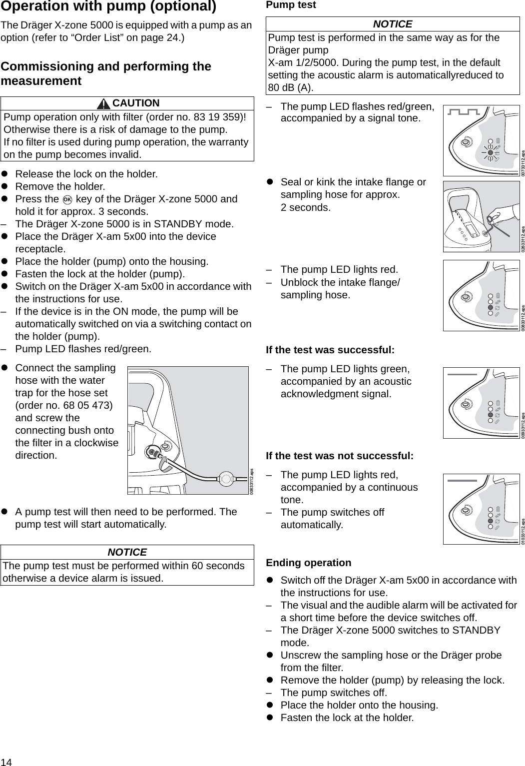 14Operation with pump (optional)The Dräger X-zone 5000 is equipped with a pump as an option (refer to “Order List” on page 24.)Commissioning and performing themeasurementzRelease the lock on the holder.zRemove the holder.zPress the   key of the Dräger X-zone 5000 and hold it for approx. 3 seconds.– The Dräger X-zone 5000 is in STANDBY mode.zPlace the Dräger X-am 5x00 into the device receptacle.zPlace the holder (pump) onto the housing.zFasten the lock at the holder (pump).zSwitch on the Dräger X-am 5x00 in accordance with the instructions for use.– If the device is in the ON mode, the pump will be automatically switched on via a switching contact on the holder (pump).– Pump LED flashes red/green.zA pump test will then need to be performed. The pump test will start automatically.Pump testIf the test was successful:If the test was not successful:Ending operationzSwitch off the Dräger X-am 5x00 in accordance with the instructions for use.– The visual and the audible alarm will be activated for a short time before the device switches off.– The Dräger X-zone 5000 switches to STANDBY mode.zUnscrew the sampling hose or the Dräger probe from the filter.zRemove the holder (pump) by releasing the lock.– The pump switches off.zPlace the holder onto the housing.zFasten the lock at the holder.CAUTIONPump operation only with filter (order no. 83 19 359)! Otherwise there is a risk of damage to the pump.If no filter is used during pump operation, the warranty on the pump becomes invalid.zConnect the sampling hose with the water trap for the hose set (order no. 68 05 473) and screw the connecting bush onto the filter in a clockwise direction.NOTICEThe pump test must be performed within 60 seconds otherwise a device alarm is issued.OK00633112.epsNOTICEPump test is performed in the same way as for the Dräger pump X-am 1/2/5000. During the pump test, in the default setting the acoustic alarm is automaticallyreduced to 80 dB (A).– The pump LED flashes red/green, accompanied by a signal tone.zSeal or kink the intake flange or sampling hose for approx. 2 seconds.– The pump LED lights red.– Unblock the intake flange/sampling hose.– The pump LED lights green, accompanied by an acoustic acknowledgment signal.– The pump LED lights red, accompanied by a continuous tone.– The pump switches off automatically.00733112.eps02633112.eps00833112.eps00933112.eps01033112.epsDRAFT 02 - 08/02/10