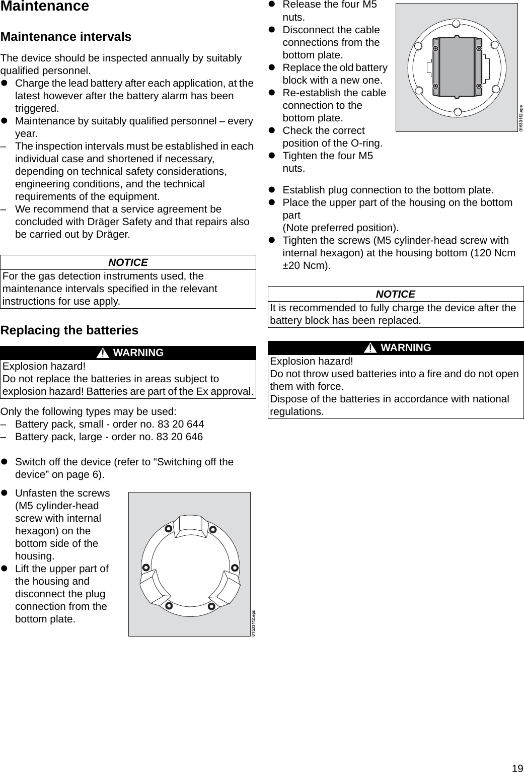 19MaintenanceMaintenance intervalsThe device should be inspected annually by suitably qualified personnel.zCharge the lead battery after each application, at the latest however after the battery alarm has been triggered.zMaintenance by suitably qualified personnel – every year.– The inspection intervals must be established in each individual case and shortened if necessary, depending on technical safety considerations, engineering conditions, and the technical requirements of the equipment.– We recommend that a service agreement be concluded with Dräger Safety and that repairs also be carried out by Dräger.Replacing the batteriesOnly the following types may be used:– Battery pack, small - order no. 83 20 644– Battery pack, large - order no. 83 20 646zSwitch off the device (refer to “Switching off the device” on page 6).zEstablish plug connection to the bottom plate.zPlace the upper part of the housing on the bottom part (Note preferred position).zTighten the screws (M5 cylinder-head screw with internal hexagon) at the housing bottom (120 Ncm ±20 Ncm).NOTICEFor the gas detection instruments used, the maintenance intervals specified in the relevant instructions for use apply.WARNINGExplosion hazard!Do not replace the batteries in areas subject to explosion hazard! Batteries are part of the Ex approval.zUnfasten the screws (M5 cylinder-head screw with internal hexagon) on the bottom side of the housing.zLift the upper part of the housing and disconnect the plug connection from the bottom plate.01533112.epszRelease the four M5 nuts.zDisconnect the cable connections from the bottom plate.zReplace the old battery block with a new one.zRe-establish the cable connection to the bottom plate.zCheck the correctposition of the O-ring.zTighten the four M5 nuts.NOTICEIt is recommended to fully charge the device after the battery block has been replaced.WARNINGExplosion hazard!Do not throw used batteries into a fire and do not open them with force.Dispose of the batteries in accordance with national regulations.01633112.epsDRAFT 02 - 08/02/10