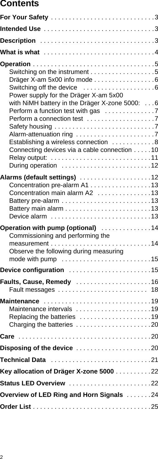 2For Your Safety . . . . . . . . . . . . . . . . . . . . . . . . . . . . .3Intended Use  . . . . . . . . . . . . . . . . . . . . . . . . . . . . . . .3Description  . . . . . . . . . . . . . . . . . . . . . . . . . . . . . . . .3What is what  . . . . . . . . . . . . . . . . . . . . . . . . . . . . . . .4Operation . . . . . . . . . . . . . . . . . . . . . . . . . . . . . . . . . .5Switching on the instrument . . . . . . . . . . . . . . . . . .5Dräger X-am 5x00 info mode . . . . . . . . . . . . . . . . .6Switching off the device   . . . . . . . . . . . . . . . . . . . .6Power supply for the Dräger X-am 5x00with NiMH battery in the Dräger X-zone 5000:   . . .6Perform a function test with gas   . . . . . . . . . . . . . .7Perform a connection test  . . . . . . . . . . . . . . . . . . .7Safety housing . . . . . . . . . . . . . . . . . . . . . . . . . . . .7Alarm-attenuation ring  . . . . . . . . . . . . . . . . . . . . . .7Establishing a wireless connection  . . . . . . . . . . . .8Connecting devices via a cable connection . . . . .10Relay output:  . . . . . . . . . . . . . . . . . . . . . . . . . . . .11During operation   . . . . . . . . . . . . . . . . . . . . . . . . .12Alarms (default settings)  . . . . . . . . . . . . . . . . . . . .12Concentration pre-alarm A1 . . . . . . . . . . . . . . . . .13Concentration main alarm A2   . . . . . . . . . . . . . . .13Battery pre-alarm . . . . . . . . . . . . . . . . . . . . . . . . .13Battery main alarm . . . . . . . . . . . . . . . . . . . . . . . .13Device alarm  . . . . . . . . . . . . . . . . . . . . . . . . . . . .13Operation with pump (optional)   . . . . . . . . . . . . . .14Commissioning and performing themeasurement . . . . . . . . . . . . . . . . . . . . . . . . . . . .14Observe the following during measuringmode with pump   . . . . . . . . . . . . . . . . . . . . . . . . .15Device configuration   . . . . . . . . . . . . . . . . . . . . . . .15Faults, Cause, Remedy   . . . . . . . . . . . . . . . . . . . . .16Fault messages  . . . . . . . . . . . . . . . . . . . . . . . . .  18Maintenance   . . . . . . . . . . . . . . . . . . . . . . . . . . . . . .19Maintenance intervals  . . . . . . . . . . . . . . . . . . . . .19Replacing the batteries  . . . . . . . . . . . . . . . . . . . .19Charging the batteries  . . . . . . . . . . . . . . . . . . . . .20Care  . . . . . . . . . . . . . . . . . . . . . . . . . . . . . . . . . . . . .20Disposing of the device  . . . . . . . . . . . . . . . . . . . . .20Technical Data   . . . . . . . . . . . . . . . . . . . . . . . . . . . .21Key allocation of Dräger X-zone 5000 . . . . . . . . . .22Status LED Overview  . . . . . . . . . . . . . . . . . . . . . . .22Overview of LED Ring and Horn Signals  . . . . . . .24Order List . . . . . . . . . . . . . . . . . . . . . . . . . . . . . . . . .25ContentsDRAFT 02 - 08/02/10