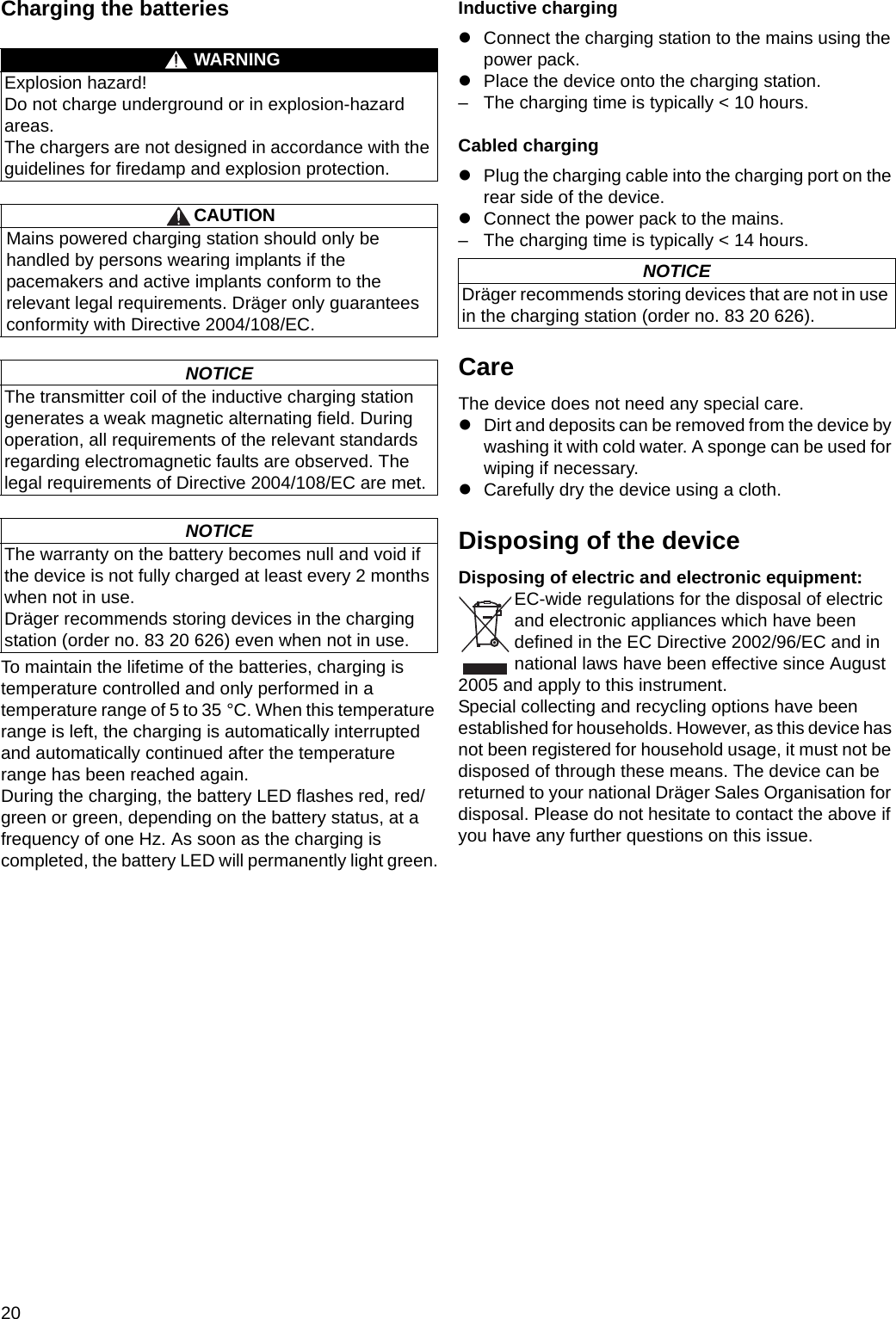 20Charging the batteriesTo maintain the lifetime of the batteries, charging is temperature controlled and only performed in a temperature range of 5 to 35 °C. When this temperature range is left, the charging is automatically interrupted and automatically continued after the temperature range has been reached again.During the charging, the battery LED flashes red, red/green or green, depending on the battery status, at a frequency of one Hz. As soon as the charging is completed, the battery LED will permanently light green.Inductive chargingzConnect the charging station to the mains using the power pack.zPlace the device onto the charging station.– The charging time is typically &lt; 10 hours.Cabled chargingzPlug the charging cable into the charging port on the rear side of the device.zConnect the power pack to the mains.– The charging time is typically &lt; 14 hours.CareThe device does not need any special care.zDirt and deposits can be removed from the device by washing it with cold water. A sponge can be used for wiping if necessary.zCarefully dry the device using a cloth.Disposing of the deviceDisposing of electric and electronic equipment:EC-wide regulations for the disposal of electric and electronic appliances which have been defined in the EC Directive 2002/96/EC and in national laws have been effective since August 2005 and apply to this instrument.Special collecting and recycling options have been established for households. However, as this device has not been registered for household usage, it must not be disposed of through these means. The device can be returned to your national Dräger Sales Organisation for disposal. Please do not hesitate to contact the above if you have any further questions on this issue.WARNINGExplosion hazard!Do not charge underground or in explosion-hazard areas.The chargers are not designed in accordance with the guidelines for firedamp and explosion protection.CAUTIONMains powered charging station should only be handled by persons wearing implants if the pacemakers and active implants conform to the relevant legal requirements. Dräger only guarantees conformity with Directive 2004/108/EC.NOTICEThe transmitter coil of the inductive charging station generates a weak magnetic alternating field. During operation, all requirements of the relevant standards regarding electromagnetic faults are observed. The legal requirements of Directive 2004/108/EC are met.NOTICEThe warranty on the battery becomes null and void if the device is not fully charged at least every 2 months when not in use.Dräger recommends storing devices in the charging station (order no. 83 20 626) even when not in use.NOTICEDräger recommends storing devices that are not in use in the charging station (order no. 83 20 626).DRAFT 02 - 08/02/10