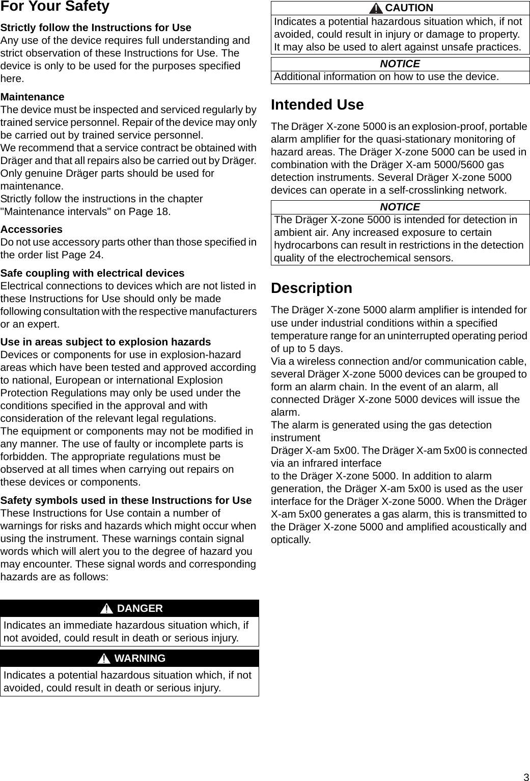 3For Your SafetyStrictly follow the Instructions for UseAny use of the device requires full understanding and strict observation of these Instructions for Use. The device is only to be used for the purposes specified here.MaintenanceThe device must be inspected and serviced regularly by trained service personnel. Repair of the device may only be carried out by trained service personnel.We recommend that a service contract be obtained with Dräger and that all repairs also be carried out by Dräger. Only genuine Dräger parts should be used for maintenance.Strictly follow the instructions in the chapter &quot;Maintenance intervals&quot; on Page 18.AccessoriesDo not use accessory parts other than those specified in the order list Page 24.Safe coupling with electrical devicesElectrical connections to devices which are not listed in these Instructions for Use should only be made following consultation with the respective manufacturers or an expert.Use in areas subject to explosion hazardsDevices or components for use in explosion-hazard areas which have been tested and approved according to national, European or international Explosion Protection Regulations may only be used under the conditions specified in the approval and with consideration of the relevant legal regulations.The equipment or components may not be modified in any manner. The use of faulty or incomplete parts is forbidden. The appropriate regulations must be observed at all times when carrying out repairs on these devices or components.Safety symbols used in these Instructions for UseThese Instructions for Use contain a number of warnings for risks and hazards which might occur when using the instrument. These warnings contain signal words which will alert you to the degree of hazard you may encounter. These signal words and corresponding hazards are as follows:Intended UseThe Dräger X-zone 5000 is an explosion-proof, portable alarm amplifier for the quasi-stationary monitoring of hazard areas. The Dräger X-zone 5000 can be used in combination with the Dräger X-am 5000/5600 gas detection instruments. Several Dräger X-zone 5000 devices can operate in a self-crosslinking network.DescriptionThe Dräger X-zone 5000 alarm amplifier is intended for use under industrial conditions within a specified temperature range for an uninterrupted operating period of up to 5 days. Via a wireless connection and/or communication cable, several Dräger X-zone 5000 devices can be grouped to form an alarm chain. In the event of an alarm, all connected Dräger X-zone 5000 devices will issue the alarm.The alarm is generated using the gas detection instrumentDräger X-am 5x00. The Dräger X-am 5x00 is connected via an infrared interfaceto the Dräger X-zone 5000. In addition to alarm generation, the Dräger X-am 5x00 is used as the user interface for the Dräger X-zone 5000. When the Dräger X-am 5x00 generates a gas alarm, this is transmitted to the Dräger X-zone 5000 and amplified acoustically and optically.DANGERIndicates an immediate hazardous situation which, if not avoided, could result in death or serious injury.WARNINGIndicates a potential hazardous situation which, if not avoided, could result in death or serious injury.CAUTIONIndicates a potential hazardous situation which, if not avoided, could result in injury or damage to property.It may also be used to alert against unsafe practices.NOTICEAdditional information on how to use the device.NOTICEThe Dräger X-zone 5000 is intended for detection in ambient air. Any increased exposure to certain hydrocarbons can result in restrictions in the detection quality of the electrochemical sensors.DRAFT 02 - 08/02/10