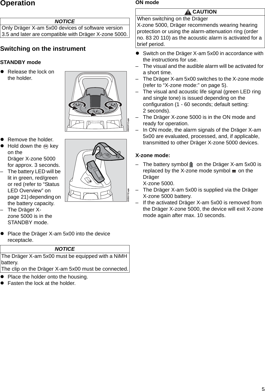 5OperationSwitching on the instrumentSTANDBY modezPlace the Dräger X-am 5x00 into the device receptacle.zPlace the holder onto the housing.zFasten the lock at the holder.ON modezSwitch on the Dräger X-am 5x00 in accordance with the instructions for use.– The visual and the audible alarm will be activated for a short time.– The Dräger X-am 5x00 switches to the X-zone mode (refer to “X-zone mode:” on page 5).– The visual and acoustic life signal (green LED ring and single tone) is issued depending on the configuration (1 - 60 seconds; default setting: 2 seconds).– The Dräger X-zone 5000 is in the ON mode and ready for operation.– In ON mode, the alarm signals of the Dräger X-am 5x00 are evaluated, processed, and, if applicable, transmitted to other Dräger X-zone 5000 devices.X-zone mode:– The battery symbol   on the Dräger X-am 5x00 is replaced by the X-zone mode symbol   on the Dräger X-zone 5000.– The Dräger X-am 5x00 is supplied via the DrägerX-zone 5000 battery.– If the activated Dräger X-am 5x00 is removed from the Dräger X-zone 5000, the device will exit X-zone mode again after max. 10 seconds.NOTICEOnly Dräger X-am 5x00 devices of software version 3.5 and later are compatible with Dräger X-zone 5000.zRelease the lock onthe holder.zRemove the holder.zHold down the   key on the Dräger X-zone 5000 for approx. 3 seconds.– The battery LED will be lit in green, red/green or red (refer to “Status LED Overview” on page 21) depending on the battery capacity.– The Dräger X-zone 5000 is in the STANDBY mode.NOTICEThe Dräger X-am 5x00 must be equipped with a NiMH battery.The clip on the Dräger X-am 5x00 must be connected.00433112.epsOK00533112.epsCAUTIONWhen switching on the Dräger X-zone 5000, Dräger recommends wearing hearing protection or using the alarm-attenuation ring (order no. 83 20 110) as the acoustic alarm is activated for a brief period.DRAFT 02 - 08/02/10