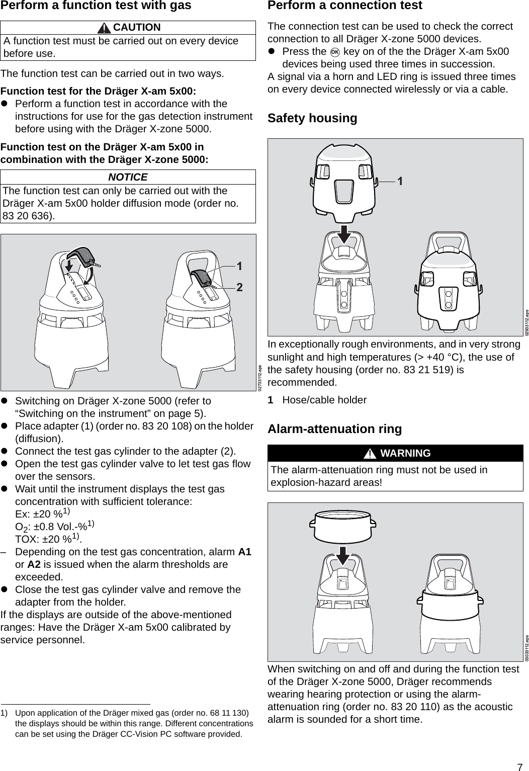 7Perform a function test with gasThe function test can be carried out in two ways.Function test for the Dräger X-am 5x00:zPerform a function test in accordance with the instructions for use for the gas detection instrument before using with the Dräger X-zone 5000.Function test on the Dräger X-am 5x00 in combination with the Dräger X-zone 5000:zSwitching on Dräger X-zone 5000 (refer to “Switching on the instrument” on page 5).zPlace adapter (1) (order no. 83 20 108) on the holder (diffusion).zConnect the test gas cylinder to the adapter (2).zOpen the test gas cylinder valve to let test gas flow over the sensors.zWait until the instrument displays the test gas concentration with sufficient tolerance:Ex: ±20 %1)O2: ±0.8 Vol.-%1)TOX: ±20 %1).– Depending on the test gas concentration, alarm A1 or A2 is issued when the alarm thresholds are exceeded.zClose the test gas cylinder valve and remove the adapter from the holder.If the displays are outside of the above-mentioned ranges: Have the Dräger X-am 5x00 calibrated by service personnel.Perform a connection testThe connection test can be used to check the correct connection to all Dräger X-zone 5000 devices.zPress the   key on of the the Dräger X-am 5x00 devices being used three times in succession.A signal via a horn and LED ring is issued three times on every device connected wirelessly or via a cable.Safety housingIn exceptionally rough environments, and in very strong sunlight and high temperatures (&gt; +40 °C), the use of the safety housing (order no. 83 21 519) is recommended.1Hose/cable holderAlarm-attenuation ringWhen switching on and off and during the function test of the Dräger X-zone 5000, Dräger recommends wearing hearing protection or using the alarm-attenuation ring (order no. 83 20 110) as the acoustic alarm is sounded for a short time.CAUTIONA function test must be carried out on every device before use.NOTICEThe function test can only be carried out with the Dräger X-am 5x00 holder diffusion mode (order no. 83 20 636).1) Upon application of the Dräger mixed gas (order no. 68 11 130) the displays should be within this range. Different concentrations can be set using the Dräger CC-Vision PC software provided.02733112.eps12WARNINGThe alarm-attenuation ring must not be used in explosion-hazard areas!OK02933112.eps103033112.epsDRAFT 02 - 08/02/10