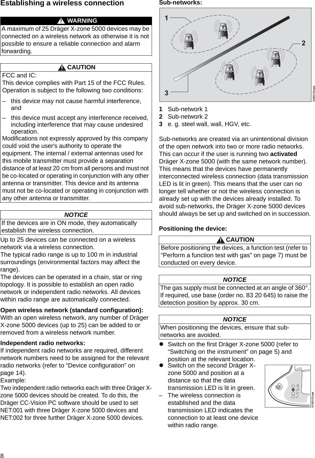 8Establishing a wireless connectionUp to 25 devices can be connected on a wireless network via a wireless connection.The typical radio range is up to 100 m in industrial surroundings (environmental factors may affect the range).The devices can be operated in a chain, star or ring topology. It is possible to establish an open radio network or independent radio networks. All devices within radio range are automatically connected.Open wireless network (standard configuration):With an open wireless network, any number of Dräger X-zone 5000 devices (up to 25) can be added to or removed from a wireless network number.Independent radio networks:If independent radio networks are required, different network numbers need to be assigned for the relevant radio networks (refer to “Device configuration” on page 14).Example:Two independent radio networks each with three Dräger X-zone 5000 devices should be created. To do this, the Dräger CC-Vision PC software should be used to set NET:001 with three Dräger X-zone 5000 devices and NET:002 for three further Dräger X-zone 5000 devices.Sub-networks:1Sub-network 12Sub-network 23e. g. steel wall, wall, HGV, etc.Sub-networks are created via an unintentional division of the open network into two or more radio networks.  This can occur if the user is running two activated Dräger X-zone 5000 (with the same network number). This means that the devices have permanently interconnected wireless connection (data transmission LED is lit in green). This means that the user can no longer tell whether or not the wireless connection is already set up with the devices already installed. To avoid sub-networks, the Dräger X-zone 5000 devices should always be set up and switched on in succession.Positioning the device:zSwitch on the first Dräger X-zone 5000 (refer to “Switching on the instrument” on page 5) and position at the relevant location.WARNINGA maximum of 25 Dräger X-zone 5000 devices may be connected on a wireless network as otherwise it is not possible to ensure a reliable connection and alarm forwarding.CAUTIONFCC and IC:This device complies with Part 15 of the FCC Rules. Operation is subject to the following two conditions: – this device may not cause harmful interference, and – this device must accept any interference received, including interference that may cause undesired operation.Modifications not expressly approved by this companycould void the user&apos;s authority to operate the equipment. The internal / external antennas used for this mobile transmitter must provide a separation distance of at least 20 cm from all persons and must not be co-located or operating in conjunction with any other antenna or transmitter. This device and its antenna must not be co-located or operating in conjunction with any other antenna or transmitter.NOTICEIf the devices are in ON mode, they automatically establish the wireless connection.CAUTIONBefore positioning the devices, a function test (refer to “Perform a function test with gas” on page 7) must be conducted on every device.NOTICEThe gas supply must be connected at an angle of 360°.If required, use base (order no. 83 20 645) to raise the detection position by approx. 30 cm.NOTICEWhen positioning the devices, ensure that sub-networks are avoided. zSwitch on the second Dräger X-zone 5000 and position at a distance so that the data transmission LED is lit in green.– The wireless connection is established and the data transmission LED indicates the connection to at least one device within radio range.03533112.eps13201333112.epsDRAFT 02 - 08/02/10