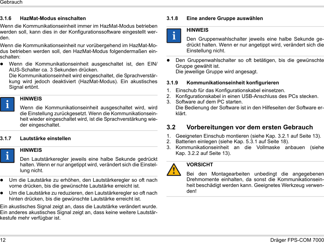 12 Dräger FPS-COM 7000Gebrauch3.1.6 HazMat-Modus einschaltenWenn die Kommunikationseinheit immer im HazMat-Modus betrieben werden soll, kann dies in der Konfigurationssoftware eingestellt wer-den.Wenn die Kommunikationseinheit nur vorübergehend im HazMat-Mo-dus betrieben werden soll, den HazMat-Modus folgendermaßen ein-schalten:Wenn die Kommunikationseinheit ausgeschaltet ist, den EIN/AUS-Schalter ca. 3 Sekunden drücken. Die Kommunikationseinheit wird eingeschaltet, die Sprachverstär-kung wird jedoch deaktiviert (HazMat-Modus). Ein akustisches Signal ertönt.3.1.7 Lautstärke einstellenUm die Lautstärke zu erhöhen, den Lautstärkeregler so oft nach vorne drücken, bis die gewünschte Lautstärke erreicht ist.Um die Lautstärke zu reduzieren, den Lautstärkeregler so oft nach hinten drücken, bis die gewünschte Lautstärke erreicht ist.Ein akustisches Signal zeigt an, dass die Lautstärke verändert wurde. Ein anderes akustisches Signal zeigt an, dass keine weitere Lautstär-kestufe mehr verfügbar ist.3.1.8 Eine andere Gruppe auswählenDen Gruppenwahlschalter so oft betätigen, bis die gewünschte Gruppe gewählt ist. Die jeweilige Gruppe wird angesagt.3.1.9 Kommunikationseinheit konfigurieren1. Einschub für das Konfigurationskabel einsetzen.2. Konfigurationskabel in einen USB-Anschluss des PCs stecken.3. Software auf dem PC starten.  Die Bedienung der Software ist in den Hilfeseiten der Software er-klärt.3.2 Vorbereitungen vor dem ersten Gebrauch1. Geeigneten Einschub montieren (siehe Kap. 3.2.1 auf Seite 13).2. Batterien einlegen (siehe Kap. 5.3.1 auf Seite 18).3. Kommunikationseinheit an die Vollmaske anbauen (siehe Kap. 3.2.2 auf Seite 13).HINWEISWenn die Kommunikationseinheit ausgeschaltet wird, wird die Einstellung zurückgesetzt. Wenn die Kommunikationsein-heit wieder eingeschaltet wird, ist die Sprachverstärkung wie-der eingeschaltet.HINWEISDen Lautstärkeregler jeweils eine halbe Sekunde gedrückt halten. Wenn er nur angetippt wird, verändert sich die Einstel-lung nicht.iiiiHINWEISDen Gruppenwahlschalter jeweils eine halbe Sekunde ge-drückt halten. Wenn er nur angetippt wird, verändert sich die Einstellung nicht.VORSICHTBei den Montagearbeiten unbedingt die angegebenen Drehmomente einhalten, da sonst die Kommunikationsein-heit beschädigt werden kann. Geeignetes Werkzeug verwen-den!ii!