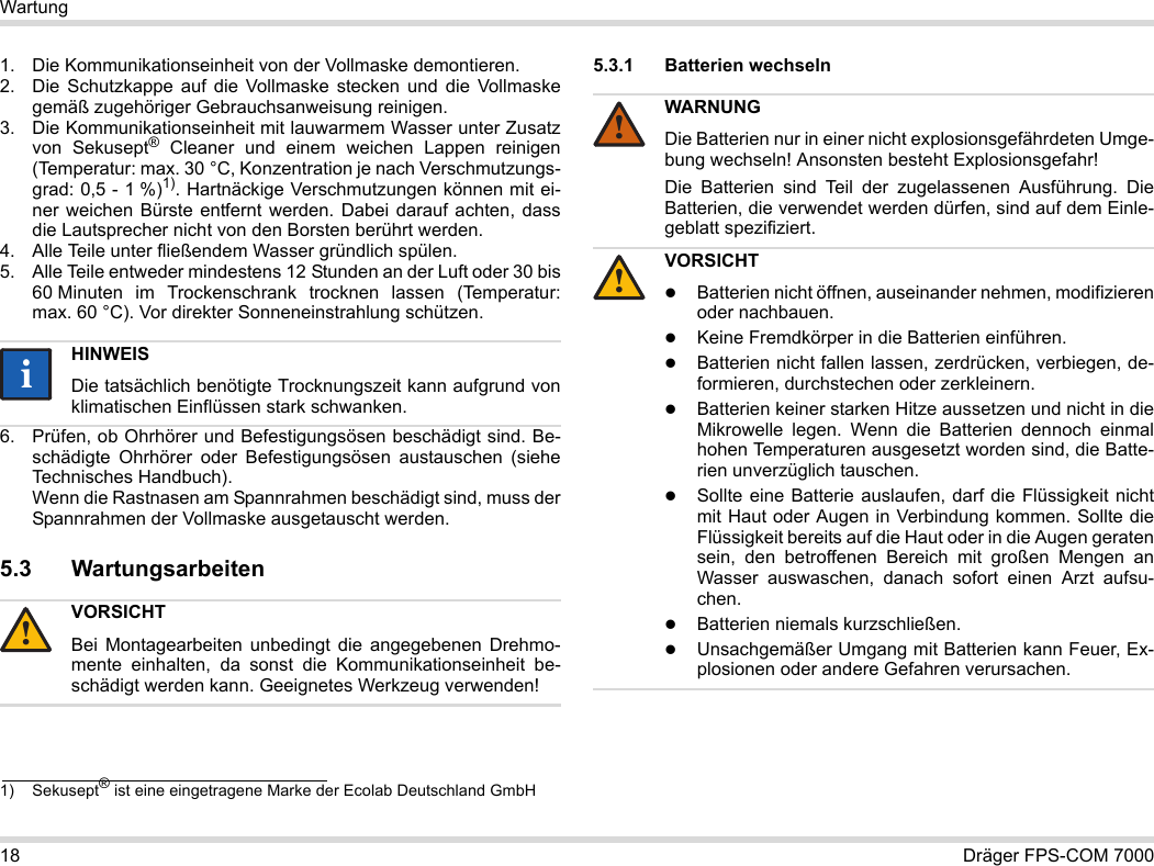 18 Dräger FPS-COM 7000Wartung1. Die Kommunikationseinheit von der Vollmaske demontieren.2. Die Schutzkappe auf die Vollmaske stecken und die Vollmaske gemäß zugehöriger Gebrauchsanweisung reinigen.3. Die Kommunikationseinheit mit lauwarmem Wasser unter Zusatz von Sekusept® Cleaner und einem weichen Lappen reinigen (Temperatur: max. 30 °C, Konzentration je nach Verschmutzungs-grad: 0,5 - 1 %)1). Hartnäckige Verschmutzungen können mit ei-ner weichen Bürste entfernt werden. Dabei darauf achten, dass die Lautsprecher nicht von den Borsten berührt werden.4. Alle Teile unter fließendem Wasser gründlich spülen.5. Alle Teile entweder mindestens 12 Stunden an der Luft oder 30 bis 60 Minuten im Trockenschrank trocknen lassen (Temperatur: max. 60 °C). Vor direkter Sonneneinstrahlung schützen.6. Prüfen, ob Ohrhörer und Befestigungsösen beschädigt sind. Be-schädigte Ohrhörer oder Befestigungsösen austauschen (siehe Technisches Handbuch).  Wenn die Rastnasen am Spannrahmen beschädigt sind, muss der Spannrahmen der Vollmaske ausgetauscht werden.5.3 Wartungsarbeiten5.3.1 Batterien wechseln 1) Sekusept® ist eine eingetragene Marke der Ecolab Deutschland GmbHHINWEISDie tatsächlich benötigte Trocknungszeit kann aufgrund von klimatischen Einflüssen stark schwanken.VORSICHTBei Montagearbeiten unbedingt die angegebenen Drehmo-mente einhalten, da sonst die Kommunikationseinheit be-schädigt werden kann. Geeignetes Werkzeug verwenden!ii!WARNUNGDie Batterien nur in einer nicht explosionsgefährdeten Umge-bung wechseln! Ansonsten besteht Explosionsgefahr!Die Batterien sind Teil der zugelassenen Ausführung. Die Batterien, die verwendet werden dürfen, sind auf dem Einle-geblatt spezifiziert.VORSICHTBatterien nicht öffnen, auseinander nehmen, modifizieren oder nachbauen.Keine Fremdkörper in die Batterien einführen.Batterien nicht fallen lassen, zerdrücken, verbiegen, de-formieren, durchstechen oder zerkleinern.Batterien keiner starken Hitze aussetzen und nicht in die Mikrowelle legen. Wenn die Batterien dennoch einmal hohen Temperaturen ausgesetzt worden sind, die Batte-rien unverzüglich tauschen.Sollte eine Batterie auslaufen, darf die Flüssigkeit nicht mit Haut oder Augen in Verbindung kommen. Sollte die Flüssigkeit bereits auf die Haut oder in die Augen geraten sein, den betroffenen Bereich mit großen Mengen an Wasser auswaschen, danach sofort einen Arzt aufsu-chen.Batterien niemals kurzschließen.Unsachgemäßer Umgang mit Batterien kann Feuer, Ex-plosionen oder andere Gefahren verursachen.!!