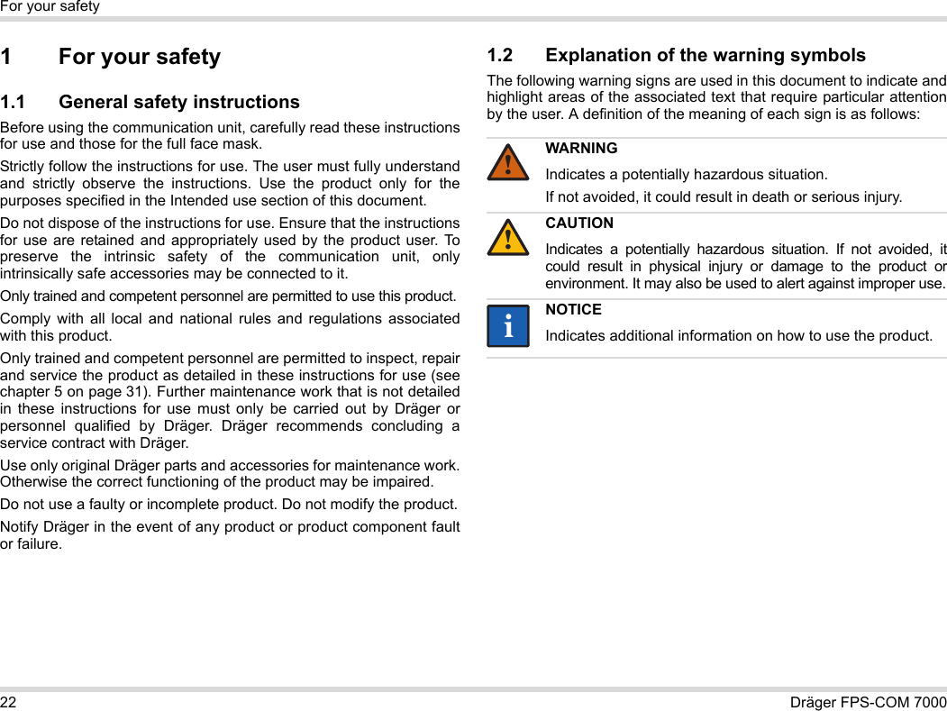 22 Dräger FPS-COM 7000For your safety1 For your safety1.1 General safety instructionsBefore using the communication unit, carefully read these instructions for use and those for the full face mask. Strictly follow the instructions for use. The user must fully understand and strictly observe the instructions. Use the product only for the purposes specified in the Intended use section of this document.Do not dispose of the instructions for use. Ensure that the instructions for use are retained and appropriately used by the product user. To preserve the intrinsic safety of the communication unit, only intrinsically safe accessories may be connected to it.Only trained and competent personnel are permitted to use this product.Comply with all local and national rules and regulations associated with this product.Only trained and competent personnel are permitted to inspect, repair and service the product as detailed in these instructions for use (see chapter 5 on page 31). Further maintenance work that is not detailed in these instructions for use must only be carried out by Dräger or personnel qualified by Dräger. Dräger recommends concluding a service contract with Dräger.Use only original Dräger parts and accessories for maintenance work. Otherwise the correct functioning of the product may be impaired.Do not use a faulty or incomplete product. Do not modify the product.Notify Dräger in the event of any product or product component fault or failure.1.2 Explanation of the warning symbolsThe following warning signs are used in this document to indicate and highlight areas of the associated text that require particular attention by the user. A definition of the meaning of each sign is as follows:WARNINGIndicates a potentially hazardous situation.If not avoided, it could result in death or serious injury.CAUTIONIndicates a potentially hazardous situation. If not avoided, it could result in physical injury or damage to the product or environment. It may also be used to alert against improper use.NOTICEIndicates additional information on how to use the product.!!ii