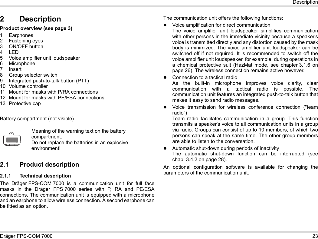 Dräger FPS-COM 7000 23Description2 DescriptionProduct overview (see page 3)1 Earphones2 Fastening eyes3 ON/OFF button4LED5 Voice amplifier unit loudspeaker6 Microphone7Insert8 Group selector switch9 Integrated push-to-talk button (PTT)10 Volume controller11 Mount for masks with P/RA connections12 Mount for masks with PE/ESA connections13 Protective capBattery compartment (not visible)2.1 Product description2.1.1 Technical descriptionThe Dräger FPS-COM 7000 is a communication unit for full face masks in the Dräger FPS 7000 series with P, RA and PE/ESA connections. The communication unit is equipped with a microphone and an earphone to allow wireless connection. A second earphone can be fitted as an option. The communication unit offers the following functions:Voice amplification for direct communicationThe voice amplifier unit loudspeaker simplifies communication with other persons in the immediate vicinity because a speaker&apos;s voice is transmitted directly and any distortion caused by the mask body is minimized. The voice amplifier unit loudspeaker can be switched off if not required. It is recommended to switch off the voice amplifier unit loudspeaker, for example, during operations in a chemical protective suit (HazMat mode, see chapter 3.1.6 on page 26). The wireless connection remains active however.Connection to a tactical radioAs the built-in microphone improves voice clarity, clear communication with a tactical radio is possible. The communication unit features an integrated push-to-talk button that makes it easy to send radio messages.Voice transmission for wireless conference connection (&quot;team radio&quot;)  Team radio facilitates communication in a group. This function transmits a speaker&apos;s voice to all communication units in a group via radio. Groups can consist of up to 10 members, of which two persons can speak at the same time. The other group members are able to listen to the conversation.Automatic shut-down during periods of inactivity  The automatic shut-down function can be interrupted (see chap. 3.4.2 on page 28).An optional configuration software is available for changing the parameters of the communication unit.Meaning of the warning text on the battery compartment:Do not replace the batteries in an explosive environment!