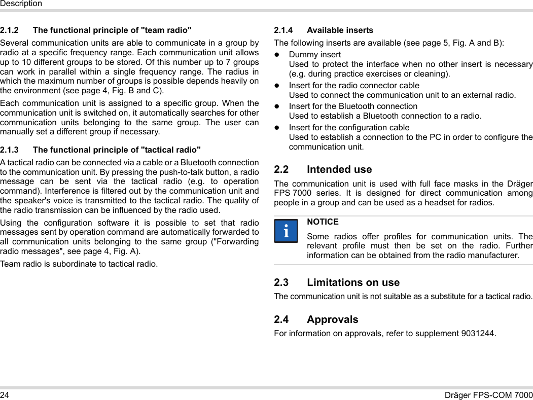 24 Dräger FPS-COM 7000Description2.1.2 The functional principle of &quot;team radio&quot;Several communication units are able to communicate in a group by radio at a specific frequency range. Each communication unit allows up to 10 different groups to be stored. Of this number up to 7 groups can work in parallel within a single frequency range. The radius in which the maximum number of groups is possible depends heavily on the environment (see page 4, Fig. B and C).Each communication unit is assigned to a specific group. When the communication unit is switched on, it automatically searches for other communication units belonging to the same group. The user can manually set a different group if necessary.2.1.3 The functional principle of &quot;tactical radio&quot;A tactical radio can be connected via a cable or a Bluetooth connection to the communication unit. By pressing the push-to-talk button, a radio message can be sent via the tactical radio (e.g. to operation command). Interference is filtered out by the communication unit and the speaker&apos;s voice is transmitted to the tactical radio. The quality of the radio transmission can be influenced by the radio used.Using the configuration software it is possible to set that radio messages sent by operation command are automatically forwarded to all communication units belonging to the same group (&quot;Forwarding radio messages&quot;, see page 4, Fig. A).Team radio is subordinate to tactical radio. 2.1.4 Available insertsThe following inserts are available (see page 5, Fig. A and B):Dummy insert Used to protect the interface when no other insert is necessary (e.g. during practice exercises or cleaning).Insert for the radio connector cable Used to connect the communication unit to an external radio.Insert for the Bluetooth connection Used to establish a Bluetooth connection to a radio.Insert for the configuration cable Used to establish a connection to the PC in order to configure the communication unit.2.2 Intended useThe communication unit is used with full face masks in the Dräger FPS 7000 series. It is designed for direct communication among people in a group and can be used as a headset for radios. 2.3 Limitations on useThe communication unit is not suitable as a substitute for a tactical radio.2.4 ApprovalsFor information on approvals, refer to supplement 9031244.NOTICESome radios offer profiles for communication units. The relevant profile must then be set on the radio. Further information can be obtained from the radio manufacturer.ii