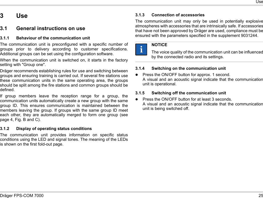Dräger FPS-COM 7000 25Use3Use3.1 General instructions on use3.1.1 Behaviour of the communication unitThe communication unit is preconfigured with a specific number of groups prior to delivery according to customer specifications. Additional groups can be set using the configuration software. When the communication unit is switched on, it starts in the factory setting with &quot;Group one&quot;.Dräger recommends establishing rules for use and switching between groups and ensuring training is carried out. If several fire stations use these communication units in the same operating area, the groups should be split among the fire stations and common groups should be defined.If group members leave the reception range for a group, the communication units automatically create a new group with the same group ID. This ensures communication is maintained between the members leaving the group. If groups with the same group ID meet each other, they are automatically merged to form one group (see page 4, Fig. B and C).3.1.2 Display of operating status conditionsThe communication unit provides information on specific status conditions using the LED and signal tones. The meaning of the LEDs is shown on the first fold-out page.3.1.3 Connection of accessoriesThe communication unit may only be used in potentially explosive atmospheres with accessories that are intrinsically safe. If accessories that have not been approved by Dräger are used, compliance must be ensured with the parameters specified in the supplement 9031244.3.1.4 Switching on the communication unitPress the ON/OFF button for approx. 1 second. A visual and an acoustic signal indicate that the communication unit is operational.3.1.5 Switching off the communication unitPress the ON/OFF button for at least 3 seconds. A visual and an acoustic signal indicate that the communication unit is being switched off.NOTICEThe voice quality of the communication unit can be influenced by the connected radio and its settings.ii