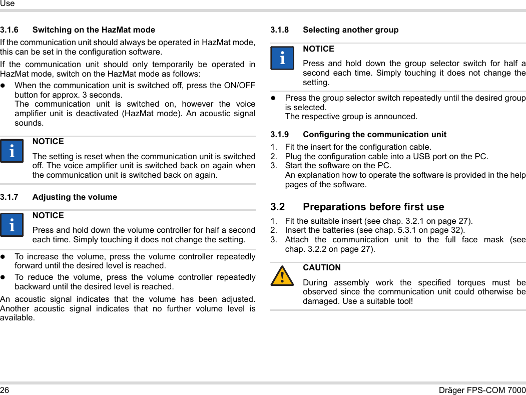 26 Dräger FPS-COM 7000Use3.1.6 Switching on the HazMat modeIf the communication unit should always be operated in HazMat mode, this can be set in the configuration software.If the communication unit should only temporarily be operated in HazMat mode, switch on the HazMat mode as follows:When the communication unit is switched off, press the ON/OFF button for approx. 3 seconds. The communication unit is switched on, however the voice amplifier unit is deactivated (HazMat mode). An acoustic signal sounds.3.1.7 Adjusting the volumeTo increase the volume, press the volume controller repeatedly forward until the desired level is reached.To reduce the volume, press the volume controller repeatedly backward until the desired level is reached.An acoustic signal indicates that the volume has been adjusted. Another acoustic signal indicates that no further volume level is available.3.1.8 Selecting another groupPress the group selector switch repeatedly until the desired group is selected. The respective group is announced.3.1.9 Configuring the communication unit1. Fit the insert for the configuration cable.2. Plug the configuration cable into a USB port on the PC.3. Start the software on the PC.  An explanation how to operate the software is provided in the help pages of the software.3.2 Preparations before first use1. Fit the suitable insert (see chap. 3.2.1 on page 27).2. Insert the batteries (see chap. 5.3.1 on page 32).3. Attach the communication unit to the full face mask (see chap. 3.2.2 on page 27).NOTICEThe setting is reset when the communication unit is switched off. The voice amplifier unit is switched back on again when the communication unit is switched back on again.NOTICEPress and hold down the volume controller for half a second each time. Simply touching it does not change the setting.iiiiNOTICEPress and hold down the group selector switch for half a second each time. Simply touching it does not change the setting.CAUTIONDuring assembly work the specified torques must be observed since the communication unit could otherwise be damaged. Use a suitable tool!ii!