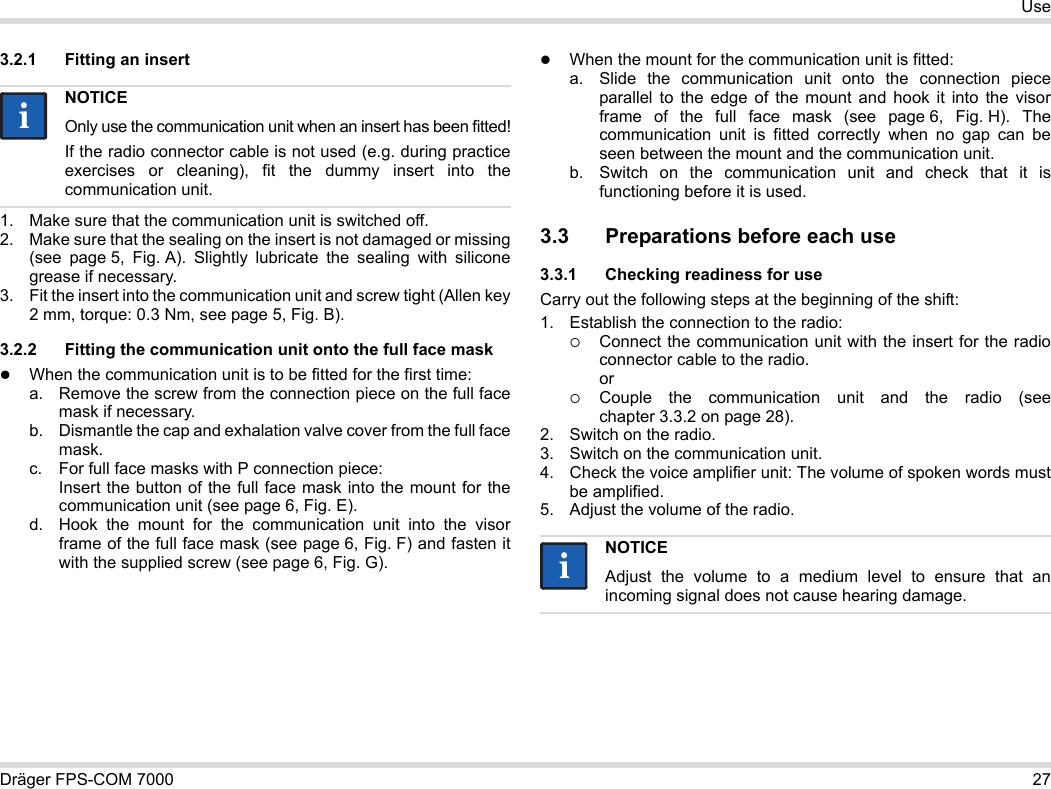 Dräger FPS-COM 7000 27Use3.2.1 Fitting an insert1. Make sure that the communication unit is switched off.2. Make sure that the sealing on the insert is not damaged or missing (see  page 5, Fig. A). Slightly lubricate the sealing with silicone grease if necessary.3. Fit the insert into the communication unit and screw tight (Allen key 2 mm, torque: 0.3 Nm, see page 5, Fig. B).3.2.2 Fitting the communication unit onto the full face maskWhen the communication unit is to be fitted for the first time:a. Remove the screw from the connection piece on the full face mask if necessary.b. Dismantle the cap and exhalation valve cover from the full face mask.c. For full face masks with P connection piece: Insert the button of the full face mask into the mount for the communication unit (see page 6, Fig. E).d. Hook the mount for the communication unit into the visor frame of the full face mask (see page 6, Fig. F) and fasten it with the supplied screw (see page 6, Fig. G).When the mount for the communication unit is fitted:a. Slide the communication unit onto the connection piece parallel to the edge of the mount and hook it into the visor frame of the full face mask (see page 6, Fig. H). The communication unit is fitted correctly when no gap can be seen between the mount and the communication unit. b. Switch on the communication unit and check that it is functioning before it is used. 3.3 Preparations before each use3.3.1 Checking readiness for useCarry out the following steps at the beginning of the shift:1. Establish the connection to the radio:Connect the communication unit with the insert for the radio connector cable to the radio. orCouple the communication unit and the radio (see chapter 3.3.2 on page 28).2. Switch on the radio.3. Switch on the communication unit.4. Check the voice amplifier unit: The volume of spoken words must be amplified.5. Adjust the volume of the radio.NOTICEOnly use the communication unit when an insert has been fitted!If the radio connector cable is not used (e.g. during practice exercises or cleaning), fit the dummy insert into the communication unit.iiNOTICEAdjust the volume to a medium level to ensure that an incoming signal does not cause hearing damage.ii