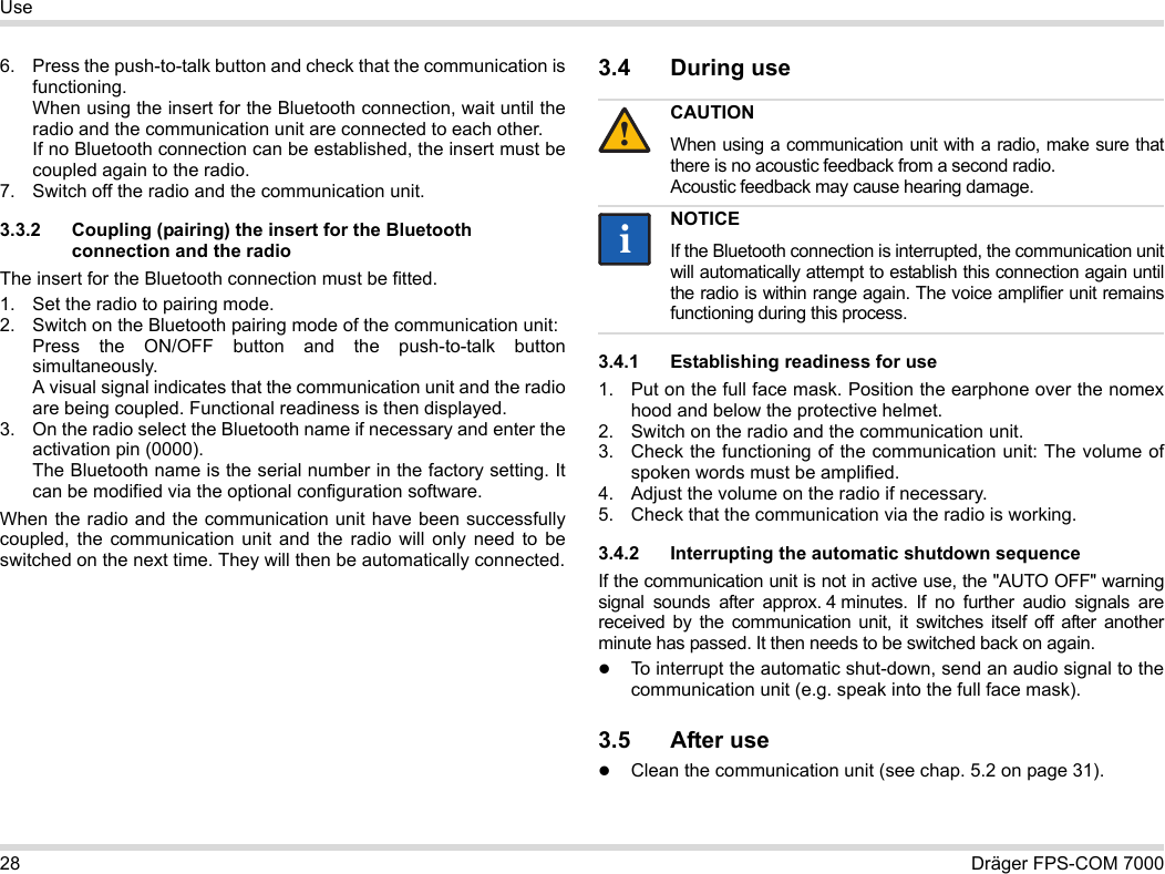 28 Dräger FPS-COM 7000Use6. Press the push-to-talk button and check that the communication is functioning. When using the insert for the Bluetooth connection, wait until the radio and the communication unit are connected to each other. If no Bluetooth connection can be established, the insert must be coupled again to the radio.7. Switch off the radio and the communication unit.3.3.2 Coupling (pairing) the insert for the Bluetooth connection and the radioThe insert for the Bluetooth connection must be fitted.1. Set the radio to pairing mode.2. Switch on the Bluetooth pairing mode of the communication unit: Press the ON/OFF button and the push-to-talk button simultaneously. A visual signal indicates that the communication unit and the radio are being coupled. Functional readiness is then displayed.3. On the radio select the Bluetooth name if necessary and enter the activation pin (0000). The Bluetooth name is the serial number in the factory setting. It can be modified via the optional configuration software.When the radio and the communication unit have been successfully coupled, the communication unit and the radio will only need to be switched on the next time. They will then be automatically connected.3.4 During use 3.4.1 Establishing readiness for use1. Put on the full face mask. Position the earphone over the nomex hood and below the protective helmet.2. Switch on the radio and the communication unit.3. Check the functioning of the communication unit: The volume of spoken words must be amplified.4. Adjust the volume on the radio if necessary.5. Check that the communication via the radio is working.3.4.2 Interrupting the automatic shutdown sequenceIf the communication unit is not in active use, the &quot;AUTO OFF&quot; warning signal sounds after approx. 4 minutes. If no further audio signals are received by the communication unit, it switches itself off after another minute has passed. It then needs to be switched back on again.To interrupt the automatic shut-down, send an audio signal to the communication unit (e.g. speak into the full face mask).3.5 After useClean the communication unit (see chap. 5.2 on page 31).CAUTIONWhen using a communication unit with a radio, make sure that there is no acoustic feedback from a second radio. Acoustic feedback may cause hearing damage.NOTICEIf the Bluetooth connection is interrupted, the communication unit will automatically attempt to establish this connection again until the radio is within range again. The voice amplifier unit remains functioning during this process.!ii