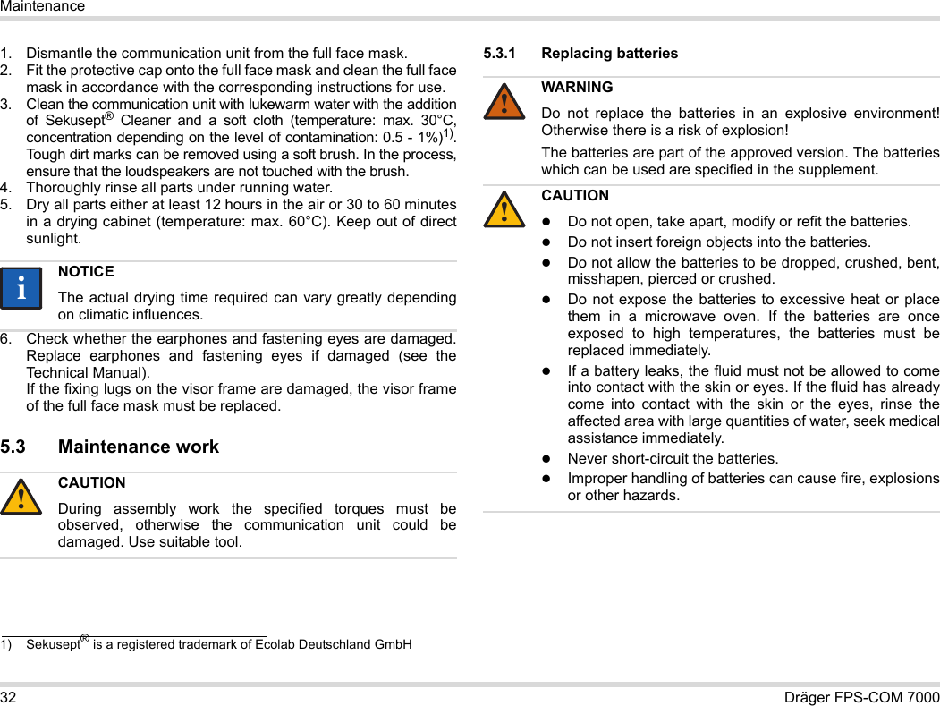 32 Dräger FPS-COM 7000Maintenance1. Dismantle the communication unit from the full face mask.2. Fit the protective cap onto the full face mask and clean the full face mask in accordance with the corresponding instructions for use.3. Clean the communication unit with lukewarm water with the addition of Sekusept® Cleaner and a soft cloth (temperature: max. 30°C, concentration depending on the level of contamination: 0.5 - 1%)1). Tough dirt marks can be removed using a soft brush. In the process, ensure that the loudspeakers are not touched with the brush.4. Thoroughly rinse all parts under running water.5. Dry all parts either at least 12 hours in the air or 30 to 60 minutes in a drying cabinet (temperature: max. 60°C). Keep out of direct sunlight.6. Check whether the earphones and fastening eyes are damaged. Replace earphones and fastening eyes if damaged (see the Technical Manual).  If the fixing lugs on the visor frame are damaged, the visor frame of the full face mask must be replaced.5.3 Maintenance work5.3.1 Replacing batteries 1) Sekusept® is a registered trademark of Ecolab Deutschland GmbHNOTICEThe actual drying time required can vary greatly depending on climatic influences.CAUTIONDuring assembly work the specified torques must be observed, otherwise the communication unit could be damaged. Use suitable tool.ii!WARNINGDo not replace the batteries in an explosive environment! Otherwise there is a risk of explosion!The batteries are part of the approved version. The batteries which can be used are specified in the supplement.CAUTIONDo not open, take apart, modify or refit the batteries.Do not insert foreign objects into the batteries.Do not allow the batteries to be dropped, crushed, bent, misshapen, pierced or crushed.Do not expose the batteries to excessive heat or place them in a microwave oven. If the batteries are once exposed to high temperatures, the batteries must be replaced immediately.If a battery leaks, the fluid must not be allowed to come into contact with the skin or eyes. If the fluid has already come into contact with the skin or the eyes, rinse the affected area with large quantities of water, seek medical assistance immediately.Never short-circuit the batteries.Improper handling of batteries can cause fire, explosions or other hazards.!!