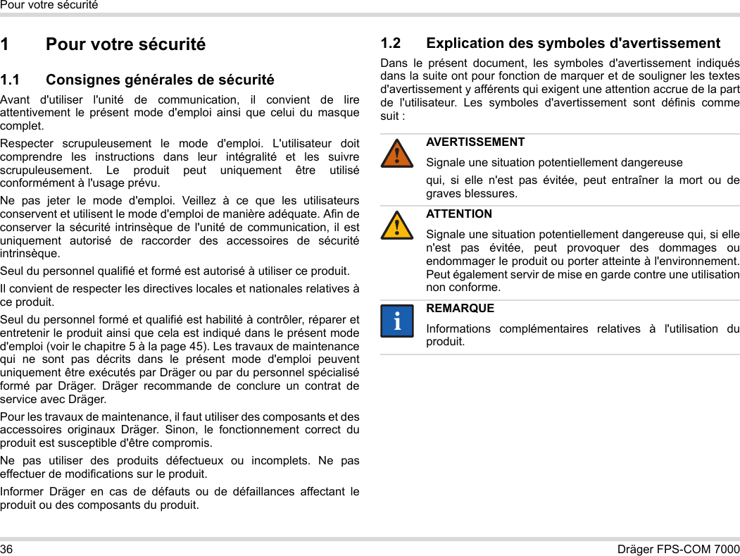 36 Dräger FPS-COM 7000Pour votre sécurité1 Pour votre sécurité1.1 Consignes générales de sécuritéAvant d&apos;utiliser l&apos;unité de communication, il convient de lire attentivement le présent mode d&apos;emploi ainsi que celui du masque complet. Respecter scrupuleusement le mode d&apos;emploi. L&apos;utilisateur doit comprendre les instructions dans leur intégralité et les suivre scrupuleusement. Le produit peut uniquement être utilisé conformément à l&apos;usage prévu.Ne pas jeter le mode d&apos;emploi. Veillez à ce que les utilisateurs conservent et utilisent le mode d&apos;emploi de manière adéquate. Afin de conserver la sécurité intrinsèque de l&apos;unité de communication, il est uniquement autorisé de raccorder des accessoires de sécurité intrinsèque.Seul du personnel qualifié et formé est autorisé à utiliser ce produit.Il convient de respecter les directives locales et nationales relatives à ce produit.Seul du personnel formé et qualifié est habilité à contrôler, réparer et entretenir le produit ainsi que cela est indiqué dans le présent mode d&apos;emploi (voir le chapitre 5 à la page 45). Les travaux de maintenance qui ne sont pas décrits dans le présent mode d&apos;emploi peuvent uniquement être exécutés par Dräger ou par du personnel spécialisé formé par Dräger. Dräger recommande de conclure un contrat de service avec Dräger.Pour les travaux de maintenance, il faut utiliser des composants et des accessoires originaux Dräger. Sinon, le fonctionnement correct du produit est susceptible d&apos;être compromis.Ne pas utiliser des produits défectueux ou incomplets. Ne pas effectuer de modifications sur le produit.Informer Dräger en cas de défauts ou de défaillances affectant le produit ou des composants du produit.1.2 Explication des symboles d&apos;avertissementDans le présent document, les symboles d&apos;avertissement indiqués dans la suite ont pour fonction de marquer et de souligner les textes d&apos;avertissement y afférents qui exigent une attention accrue de la part de l&apos;utilisateur. Les symboles d&apos;avertissement sont définis comme suit :AVERTISSEMENTSignale une situation potentiellement dangereusequi, si elle n&apos;est pas évitée, peut entraîner la mort ou de graves blessures.ATTENTIONSignale une situation potentiellement dangereuse qui, si elle n&apos;est pas évitée, peut provoquer des dommages ou endommager le produit ou porter atteinte à l&apos;environnement. Peut également servir de mise en garde contre une utilisation non conforme.REMARQUEInformations complémentaires relatives à l&apos;utilisation du produit.!!ii