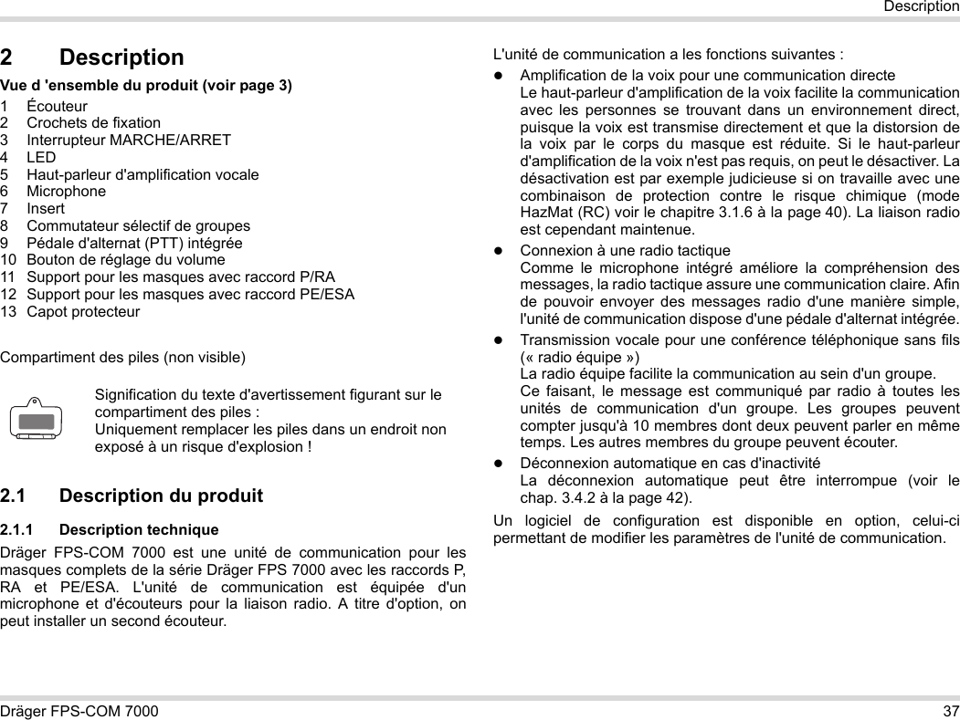 Dräger FPS-COM 7000 37Description2 DescriptionVue d &apos;ensemble du produit (voir page 3)1 Écouteur2 Crochets de fixation3 Interrupteur MARCHE/ARRET4LED5 Haut-parleur d&apos;amplification vocale6 Microphone7Insert8 Commutateur sélectif de groupes9 Pédale d&apos;alternat (PTT) intégrée10 Bouton de réglage du volume11 Support pour les masques avec raccord P/RA12 Support pour les masques avec raccord PE/ESA13 Capot protecteurCompartiment des piles (non visible)2.1 Description du produit2.1.1 Description techniqueDräger FPS-COM 7000 est une unité de communication pour les masques complets de la série Dräger FPS 7000 avec les raccords P, RA et PE/ESA. L&apos;unité de communication est équipée d&apos;un microphone et d&apos;écouteurs pour la liaison radio. A titre d&apos;option, on peut installer un second écouteur. L&apos;unité de communication a les fonctions suivantes :Amplification de la voix pour une communication directeLe haut-parleur d&apos;amplification de la voix facilite la communication avec les personnes se trouvant dans un environnement direct, puisque la voix est transmise directement et que la distorsion de la voix par le corps du masque est réduite. Si le haut-parleur d&apos;amplification de la voix n&apos;est pas requis, on peut le désactiver. La désactivation est par exemple judicieuse si on travaille avec une combinaison de protection contre le risque chimique (mode HazMat (RC) voir le chapitre 3.1.6 à la page 40). La liaison radio est cependant maintenue.Connexion à une radio tactiqueComme le microphone intégré améliore la compréhension des messages, la radio tactique assure une communication claire. Afin de pouvoir envoyer des messages radio d&apos;une manière simple, l&apos;unité de communication dispose d&apos;une pédale d&apos;alternat intégrée.Transmission vocale pour une conférence téléphonique sans fils (« radio équipe »)  La radio équipe facilite la communication au sein d&apos;un groupe.  Ce faisant, le message est communiqué par radio à toutes les unités de communication d&apos;un groupe. Les groupes peuvent compter jusqu&apos;à 10 membres dont deux peuvent parler en même temps. Les autres membres du groupe peuvent écouter.Déconnexion automatique en cas d&apos;inactivité  La déconnexion automatique peut être interrompue (voir le chap. 3.4.2 à la page 42).Un logiciel de configuration est disponible en option, celui-ci permettant de modifier les paramètres de l&apos;unité de communication.Signification du texte d&apos;avertissement figurant sur le compartiment des piles :Uniquement remplacer les piles dans un endroit non exposé à un risque d&apos;explosion !