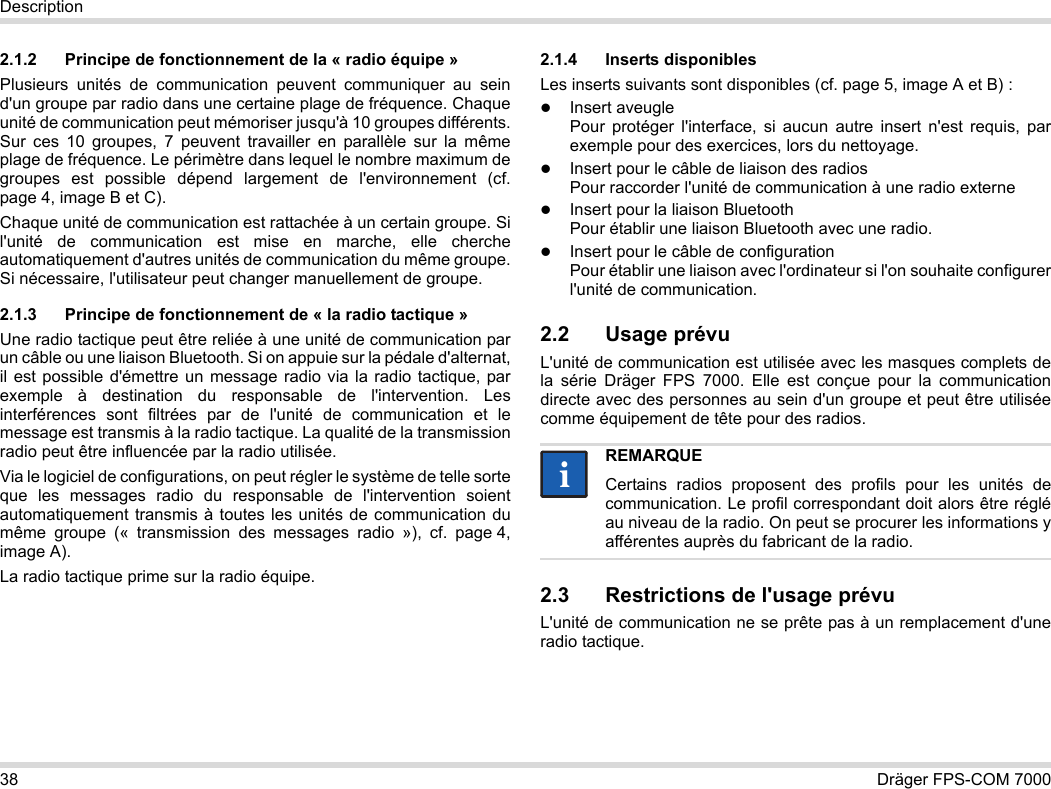 38 Dräger FPS-COM 7000Description2.1.2 Principe de fonctionnement de la « radio équipe »Plusieurs unités de communication peuvent communiquer au sein d&apos;un groupe par radio dans une certaine plage de fréquence. Chaque unité de communication peut mémoriser jusqu&apos;à 10 groupes différents. Sur ces 10 groupes, 7 peuvent travailler en parallèle sur la même plage de fréquence. Le périmètre dans lequel le nombre maximum de groupes est possible dépend largement de l&apos;environnement (cf. page 4, image B et C).Chaque unité de communication est rattachée à un certain groupe. Si l&apos;unité de communication est mise en marche, elle cherche automatiquement d&apos;autres unités de communication du même groupe. Si nécessaire, l&apos;utilisateur peut changer manuellement de groupe.2.1.3 Principe de fonctionnement de « la radio tactique »Une radio tactique peut être reliée à une unité de communication par un câble ou une liaison Bluetooth. Si on appuie sur la pédale d&apos;alternat, il est possible d&apos;émettre un message radio via la radio tactique, par exemple à destination du responsable de l&apos;intervention. Les interférences sont filtrées par de l&apos;unité de communication et le message est transmis à la radio tactique. La qualité de la transmission radio peut être influencée par la radio utilisée.Via le logiciel de configurations, on peut régler le système de telle sorte que les messages radio du responsable de l&apos;intervention soient automatiquement transmis à toutes les unités de communication du même groupe (« transmission des messages radio »), cf. page 4, image A).La radio tactique prime sur la radio équipe. 2.1.4 Inserts disponiblesLes inserts suivants sont disponibles (cf. page 5, image A et B) :Insert aveugle Pour protéger l&apos;interface, si aucun autre insert n&apos;est requis, par exemple pour des exercices, lors du nettoyage.Insert pour le câble de liaison des radios Pour raccorder l&apos;unité de communication à une radio externeInsert pour la liaison Bluetooth Pour établir une liaison Bluetooth avec une radio.Insert pour le câble de configuration Pour établir une liaison avec l&apos;ordinateur si l&apos;on souhaite configurer l&apos;unité de communication.2.2 Usage prévuL&apos;unité de communication est utilisée avec les masques complets de la série Dräger FPS 7000. Elle est conçue pour la communication directe avec des personnes au sein d&apos;un groupe et peut être utilisée comme équipement de tête pour des radios. 2.3 Restrictions de l&apos;usage prévuL&apos;unité de communication ne se prête pas à un remplacement d&apos;une radio tactique.REMARQUECertains radios proposent des profils pour les unités de communication. Le profil correspondant doit alors être réglé au niveau de la radio. On peut se procurer les informations y afférentes auprès du fabricant de la radio.ii