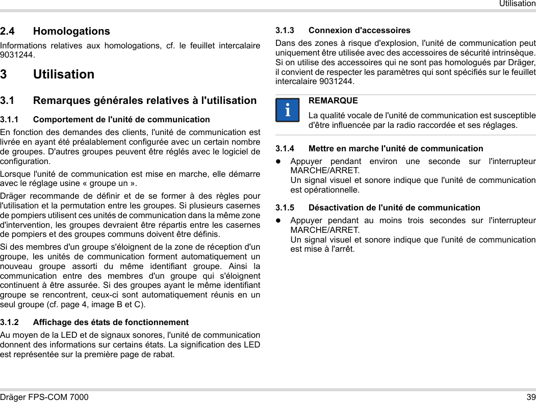 Dräger FPS-COM 7000 39Utilisation2.4 HomologationsInformations relatives aux homologations, cf. le feuillet intercalaire 9031244.3Utilisation3.1 Remarques générales relatives à l&apos;utilisation3.1.1 Comportement de l&apos;unité de communicationEn fonction des demandes des clients, l&apos;unité de communication est livrée en ayant été préalablement configurée avec un certain nombre de groupes. D&apos;autres groupes peuvent être réglés avec le logiciel de configuration. Lorsque l&apos;unité de communication est mise en marche, elle démarre avec le réglage usine « groupe un ».Dräger recommande de définir et de se former à des règles pour l&apos;utilisation et la permutation entre les groupes. Si plusieurs casernes de pompiers utilisent ces unités de communication dans la même zone d&apos;intervention, les groupes devraient être répartis entre les casernes de pompiers et des groupes communs doivent être définis.Si des membres d&apos;un groupe s&apos;éloignent de la zone de réception d&apos;un groupe, les unités de communication forment automatiquement un nouveau groupe assorti du même identifiant groupe. Ainsi la communication entre des membres d&apos;un groupe qui s&apos;éloignent continuent à être assurée. Si des groupes ayant le même identifiant groupe se rencontrent, ceux-ci sont automatiquement réunis en un seul groupe (cf. page 4, image B et C).3.1.2 Affichage des états de fonctionnementAu moyen de la LED et de signaux sonores, l&apos;unité de communication donnent des informations sur certains états. La signification des LED est représentée sur la première page de rabat.3.1.3 Connexion d&apos;accessoiresDans des zones à risque d&apos;explosion, l&apos;unité de communication peut uniquement être utilisée avec des accessoires de sécurité intrinsèque. Si on utilise des accessoires qui ne sont pas homologués par Dräger, il convient de respecter les paramètres qui sont spécifiés sur le feuillet intercalaire 9031244.3.1.4 Mettre en marche l&apos;unité de communicationAppuyer pendant environ une seconde sur l&apos;interrupteur MARCHE/ARRET. Un signal visuel et sonore indique que l&apos;unité de communication est opérationnelle.3.1.5 Désactivation de l&apos;unité de communicationAppuyer pendant au moins trois secondes sur l&apos;interrupteur MARCHE/ARRET. Un signal visuel et sonore indique que l&apos;unité de communication est mise à l&apos;arrêt.REMARQUELa qualité vocale de l&apos;unité de communication est susceptible d&apos;être influencée par la radio raccordée et ses réglages.ii