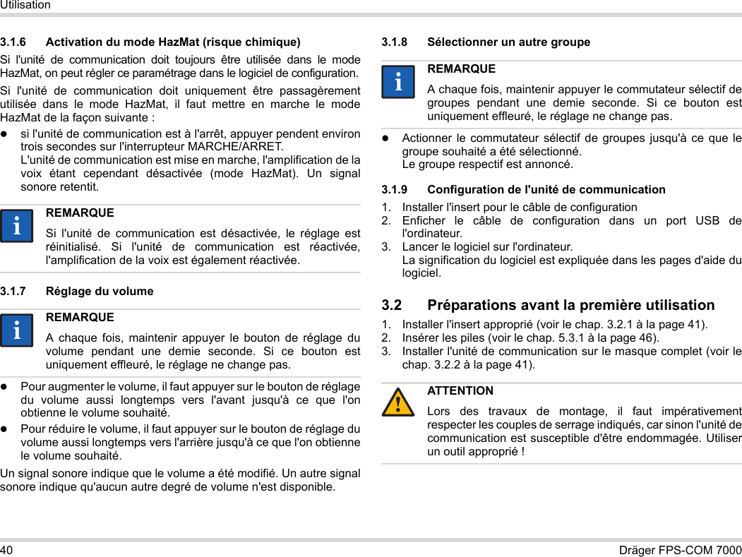 40 Dräger FPS-COM 7000Utilisation3.1.6 Activation du mode HazMat (risque chimique)Si l&apos;unité de communication doit toujours être utilisée dans le mode HazMat, on peut régler ce paramétrage dans le logiciel de configuration.Si l&apos;unité de communication doit uniquement être passagèrement utilisée dans le mode HazMat, il faut mettre en marche le mode HazMat de la façon suivante :si l&apos;unité de communication est à l&apos;arrêt, appuyer pendent environ trois secondes sur l&apos;interrupteur MARCHE/ARRET. L&apos;unité de communication est mise en marche, l&apos;amplification de la voix étant cependant désactivée (mode HazMat). Un signal sonore retentit.3.1.7 Réglage du volumePour augmenter le volume, il faut appuyer sur le bouton de réglage du volume aussi longtemps vers l&apos;avant jusqu&apos;à ce que l&apos;on obtienne le volume souhaité.Pour réduire le volume, il faut appuyer sur le bouton de réglage du volume aussi longtemps vers l&apos;arrière jusqu&apos;à ce que l&apos;on obtienne le volume souhaité.Un signal sonore indique que le volume a été modifié. Un autre signal sonore indique qu&apos;aucun autre degré de volume n&apos;est disponible.3.1.8 Sélectionner un autre groupeActionner le commutateur sélectif de groupes jusqu&apos;à ce que le groupe souhaité a été sélectionné. Le groupe respectif est annoncé.3.1.9 Configuration de l&apos;unité de communication1. Installer l&apos;insert pour le câble de configuration2. Enficher le câble de configuration dans un port USB de l&apos;ordinateur.3. Lancer le logiciel sur l&apos;ordinateur.  La signification du logiciel est expliquée dans les pages d&apos;aide du logiciel.3.2 Préparations avant la première utilisation1. Installer l&apos;insert approprié (voir le chap. 3.2.1 à la page 41).2. Insérer les piles (voir le chap. 5.3.1 à la page 46).3. Installer l&apos;unité de communication sur le masque complet (voir le chap. 3.2.2 à la page 41).REMARQUESi l&apos;unité de communication est désactivée, le réglage est réinitialisé. Si l&apos;unité de communication est réactivée, l&apos;amplification de la voix est également réactivée.REMARQUEA chaque fois, maintenir appuyer le bouton de réglage du volume pendant une demie seconde. Si ce bouton est uniquement effleuré, le réglage ne change pas.iiiiREMARQUEA chaque fois, maintenir appuyer le commutateur sélectif de groupes pendant une demie seconde. Si ce bouton est uniquement effleuré, le réglage ne change pas.ATTENTIONLors des travaux de montage, il faut impérativement respecter les couples de serrage indiqués, car sinon l&apos;unité de communication est susceptible d&apos;être endommagée. Utiliser un outil approprié !ii!