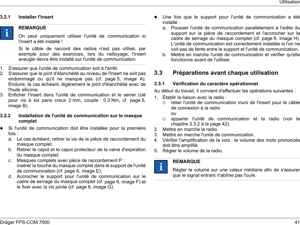 Dräger FPS-COM 7000 41Utilisation3.2.1 Installer l&apos;insert1. S&apos;assurer que l&apos;unité de communication soit à l&apos;arrêt.2. S&apos;assurer que le joint d&apos;étanchéité au niveau de l&apos;insert ne soit pas endommagé ou qu&apos;il ne manque pas (cf. page 5, image A). Enduire, le cas échéant, légèrement le joint d&apos;étanchéité avec de l&apos;huile silicone.3. Enficher l&apos;insert dans l&apos;unité de communication et le serrer (clé pour vis à six pans creux 2 mm, couple : 0,3 Nm, cf. page 5, image B).3.2.2 Installation de l&apos;unité de communication sur le masque completSi l&apos;unité de communication doit être installée pour la première fois :a. Le cas échéant, retirer la vis de la pièce de raccordement du masque complet.b. Retirer le capot et le capot protecteur de la valve d&apos;expiration du masque complet.c. Masques complets avec pièce de raccordement P : insérer la touche du masque complet dans le support de l&apos;unité de communication (cf. page 6, image E).d. Accrocher le support pour l&apos;unité de communication sur le cadre de serrage du masque complet (cf. page 6, image F) et le fixer avec la vis jointe (cf. page 6, image G).Une fois que le support pour l&apos;unité de communication a été installé :a. Pousser l&apos;unité de communication parallèlement à l&apos;arête du support sur la pièce de raccordement et l&apos;accrocher sur le cadre de serrage du masque complet (cf. page 6, image H). L&apos;unité de communication est correctement installée si l&apos;on ne voit pas de fente entre le support et l&apos;unité de communication. b. Mettre en marche l&apos;unité de communication et vérifier qu&apos;elle fonctionne avant de l&apos;utiliser. 3.3 Préparations avant chaque utilisation3.3.1 Vérification du caractère opérationnelAu début du travail, il convient d&apos;effectuer les opérations suivantes :1. Établir la liaison avec la radio :relier l&apos;unité de communication muni de l&apos;insert pour le câble de connexion à la radio ouappairer l&apos;unité de communication et la radio (voir le chapitre 3.3.2 à la page 42).2. Mettre en marche la radio.3. Mettre en marche l&apos;unité de communication.4. Vérifier l&apos;amplification de la voix : le volume des mots prononcés doit être amplifié.5. Régler le volume de la radio.REMARQUEOn peut uniquement utiliser l&apos;unité de communication si l&apos;insert a été installé !Si le câble de raccord des radios n&apos;est pas utilisé, par exemple pour des exercices, lors du nettoyage, l&apos;insert aveugle devra être installé sur l&apos;unité de communication.iiREMARQUERégler le volume sur une valeur médiane afin de s&apos;assurer que le signal entrant n&apos;abîme pas l&apos;ouïe.ii