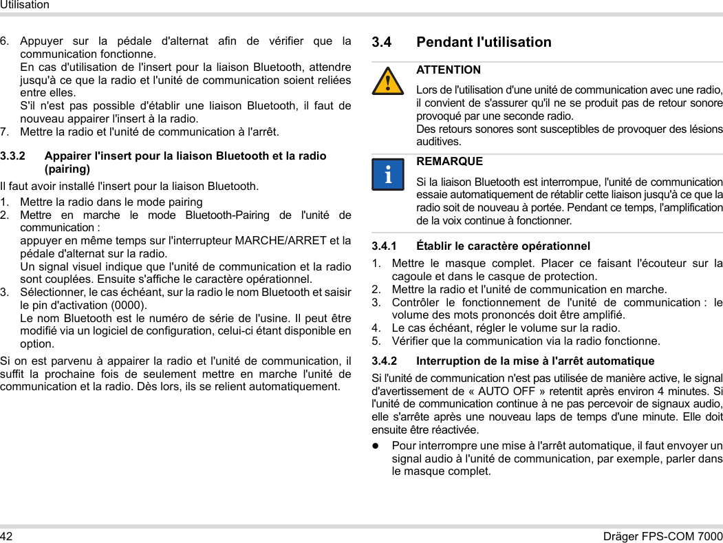 42 Dräger FPS-COM 7000Utilisation6. Appuyer sur la pédale d&apos;alternat afin de vérifier que la communication fonctionne. En cas d&apos;utilisation de l&apos;insert pour la liaison Bluetooth, attendre jusqu&apos;à ce que la radio et l&apos;unité de communication soient reliées entre elles. S&apos;il n&apos;est pas possible d&apos;établir une liaison Bluetooth, il faut de nouveau appairer l&apos;insert à la radio.7. Mettre la radio et l&apos;unité de communication à l&apos;arrêt.3.3.2 Appairer l&apos;insert pour la liaison Bluetooth et la radio (pairing)Il faut avoir installé l&apos;insert pour la liaison Bluetooth.1. Mettre la radio dans le mode pairing2. Mettre en marche le mode Bluetooth-Pairing de l&apos;unité de communication : appuyer en même temps sur l&apos;interrupteur MARCHE/ARRET et la pédale d&apos;alternat sur la radio. Un signal visuel indique que l&apos;unité de communication et la radio sont couplées. Ensuite s&apos;affiche le caractère opérationnel.3. Sélectionner, le cas échéant, sur la radio le nom Bluetooth et saisir le pin d&apos;activation (0000). Le nom Bluetooth est le numéro de série de l&apos;usine. Il peut être modifié via un logiciel de configuration, celui-ci étant disponible en option.Si on est parvenu à appairer la radio et l&apos;unité de communication, il suffit la prochaine fois de seulement mettre en marche l&apos;unité de communication et la radio. Dès lors, ils se relient automatiquement.3.4 Pendant l&apos;utilisation 3.4.1 Établir le caractère opérationnel1. Mettre le masque complet. Placer ce faisant l&apos;écouteur sur la cagoule et dans le casque de protection.2. Mettre la radio et l&apos;unité de communication en marche.3. Contrôler le fonctionnement de l&apos;unité de communication : le volume des mots prononcés doit être amplifié.4. Le cas échéant, régler le volume sur la radio.5. Vérifier que la communication via la radio fonctionne.3.4.2 Interruption de la mise à l&apos;arrêt automatiqueSi l&apos;unité de communication n&apos;est pas utilisée de manière active, le signal d&apos;avertissement de « AUTO OFF » retentit après environ 4 minutes. Si l&apos;unité de communication continue à ne pas percevoir de signaux audio, elle s&apos;arrête après une nouveau laps de temps d&apos;une minute. Elle doit ensuite être réactivée.Pour interrompre une mise à l&apos;arrêt automatique, il faut envoyer un signal audio à l&apos;unité de communication, par exemple, parler dans le masque complet.ATTENTIONLors de l&apos;utilisation d&apos;une unité de communication avec une radio, il convient de s&apos;assurer qu&apos;il ne se produit pas de retour sonore provoqué par une seconde radio.  Des retours sonores sont susceptibles de provoquer des lésions auditives.REMARQUESi la liaison Bluetooth est interrompue, l&apos;unité de communication essaie automatiquement de rétablir cette liaison jusqu&apos;à ce que la radio soit de nouveau à portée. Pendant ce temps, l&apos;amplification de la voix continue à fonctionner.!ii