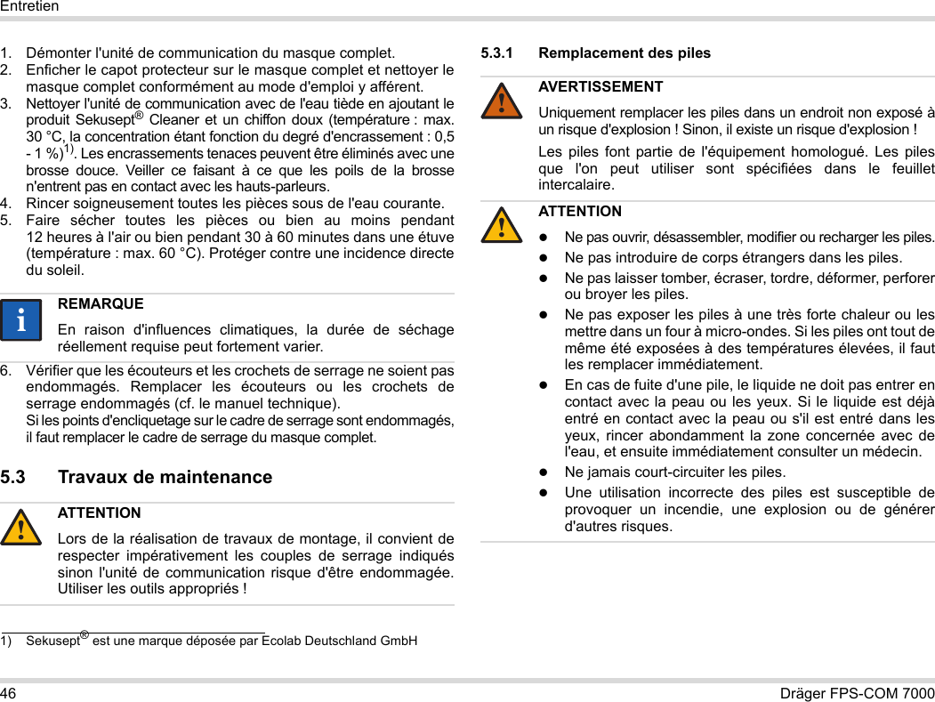 46 Dräger FPS-COM 7000Entretien1. Démonter l&apos;unité de communication du masque complet.2. Enficher le capot protecteur sur le masque complet et nettoyer le masque complet conformément au mode d&apos;emploi y afférent.3. Nettoyer l&apos;unité de communication avec de l&apos;eau tiède en ajoutant le produit Sekusept® Cleaner et un chiffon doux (température : max. 30 °C, la concentration étant fonction du degré d&apos;encrassement : 0,5 - 1 %)1). Les encrassements tenaces peuvent être éliminés avec une brosse douce. Veiller ce faisant à ce que les poils de la brosse n&apos;entrent pas en contact avec les hauts-parleurs.4. Rincer soigneusement toutes les pièces sous de l&apos;eau courante.5. Faire sécher toutes les pièces ou bien au moins pendant 12 heures à l&apos;air ou bien pendant 30 à 60 minutes dans une étuve (température : max. 60 °C). Protéger contre une incidence directe du soleil.6. Vérifier que les écouteurs et les crochets de serrage ne soient pas endommagés. Remplacer les écouteurs ou les crochets de serrage endommagés (cf. le manuel technique).  Si les points d&apos;encliquetage sur le cadre de serrage sont endommagés, il faut remplacer le cadre de serrage du masque complet.5.3 Travaux de maintenance5.3.1 Remplacement des piles 1) Sekusept® est une marque déposée par Ecolab Deutschland GmbHREMARQUEEn raison d&apos;influences climatiques, la durée de séchage réellement requise peut fortement varier.ATTENTIONLors de la réalisation de travaux de montage, il convient de respecter impérativement les couples de serrage indiqués sinon l&apos;unité de communication risque d&apos;être endommagée. Utiliser les outils appropriés !ii!AVERTISSEMENTUniquement remplacer les piles dans un endroit non exposé à un risque d&apos;explosion ! Sinon, il existe un risque d&apos;explosion !Les piles font partie de l&apos;équipement homologué. Les piles que l&apos;on peut utiliser sont spécifiées dans le feuillet intercalaire.ATTENTIONNe pas ouvrir, désassembler, modifier ou recharger les piles.Ne pas introduire de corps étrangers dans les piles.Ne pas laisser tomber, écraser, tordre, déformer, perforer ou broyer les piles.Ne pas exposer les piles à une très forte chaleur ou les mettre dans un four à micro-ondes. Si les piles ont tout de même été exposées à des températures élevées, il faut les remplacer immédiatement.En cas de fuite d&apos;une pile, le liquide ne doit pas entrer en contact avec la peau ou les yeux. Si le liquide est déjà entré en contact avec la peau ou s&apos;il est entré dans les yeux, rincer abondamment la zone concernée avec de l&apos;eau, et ensuite immédiatement consulter un médecin.Ne jamais court-circuiter les piles.Une utilisation incorrecte des piles est susceptible de provoquer un incendie, une explosion ou de générer d&apos;autres risques.!!