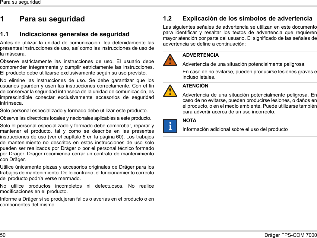 50 Dräger FPS-COM 7000Para su seguridad1 Para su seguridad1.1 Indicaciones generales de seguridadAntes de utilizar la unidad de comunicación, lea detenidamente las presentes instrucciones de uso, así como las instrucciones de uso de la máscara. Observe estrictamente las instrucciones de uso. El usuario debe comprender íntegramente y cumplir estrictamente las instrucciones. El producto debe utilizarse exclusivamente según su uso previsto.No elimine las instrucciones de uso. Se debe garantizar que los usuarios guarden y usen las instrucciones correctamente. Con el fin de conservar la seguridad intrínseca de la unidad de comunicación, es imprescindible conectar exclusivamente accesorios de seguridad intrínseca.Solo personal especializado y formado debe utilizar este producto.Observe las directrices locales y nacionales aplicables a este producto.Solo el personal especializado y formado debe comprobar, reparar y mantener el producto, tal y como se describe en las presentes instrucciones de uso (ver el capítulo 5 en la página 60). Los trabajos de mantenimiento no descritos en estas instrucciones de uso solo pueden ser realizados por Dräger o por el personal técnico formado por Dräger. Dräger recomienda cerrar un contrato de mantenimiento con Dräger.Utilice únicamente piezas y accesorios originales de Dräger para los trabajos de mantenimiento. De lo contrario, el funcionamiento correcto del producto podría verse mermado.No utilice productos incompletos ni defectuosos. No realice modificaciones en el producto.Informe a Dräger si se produjeran fallos o averías en el producto o en componentes del mismo.1.2 Explicación de los símbolos de advertenciaLas siguientes señales de advertencia se utilizan en este documento para identificar y resaltar los textos de advertencia que requieren mayor atención por parte del usuario. El significado de las señales de advertencia se define a continuación:ADVERTENCIAAdvertencia de una situación potencialmente peligrosa.En caso de no evitarse, pueden producirse lesiones graves e incluso letales.ATENCIÓNAdvertencia de una situación potencialmente peligrosa. En caso de no evitarse, pueden producirse lesiones, o daños en el producto, o en el medio ambiente. Puede utilizarse también para advertir acerca de un uso incorrecto.NOTAInformación adicional sobre el uso del producto!!ii