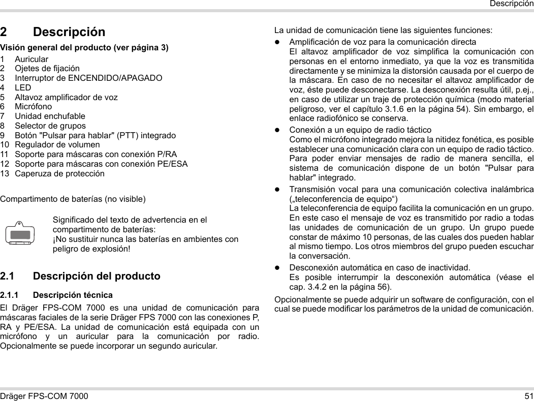 Dräger FPS-COM 7000 51Descripción2 DescripciónVisión general del producto (ver página 3)1 Auricular2 Ojetes de fijación3 Interruptor de ENCENDIDO/APAGADO4LED5 Altavoz amplificador de voz6 Micrófono7 Unidad enchufable8 Selector de grupos9 Botón &quot;Pulsar para hablar&quot; (PTT) integrado10 Regulador de volumen11 Soporte para máscaras con conexión P/RA12 Soporte para máscaras con conexión PE/ESA13 Caperuza de protecciónCompartimento de baterías (no visible)2.1 Descripción del producto2.1.1 Descripción técnicaEl Dräger FPS-COM 7000 es una unidad de comunicación para máscaras faciales de la serie Dräger FPS 7000 con las conexiones P, RA y PE/ESA. La unidad de comunicación está equipada con un micrófono y un auricular para la comunicación por radio. Opcionalmente se puede incorporar un segundo auricular. La unidad de comunicación tiene las siguientes funciones:Amplificación de voz para la comunicación directaEl altavoz amplificador de voz simplifica la comunicación con personas en el entorno inmediato, ya que la voz es transmitida directamente y se minimiza la distorsión causada por el cuerpo de la máscara. En caso de no necesitar el altavoz amplificador de voz, éste puede desconectarse. La desconexión resulta útil, p.ej., en caso de utilizar un traje de protección química (modo material peligroso, ver el capítulo 3.1.6 en la página 54). Sin embargo, el enlace radiofónico se conserva.Conexión a un equipo de radio tácticoComo el micrófono integrado mejora la nitidez fonética, es posible establecer una comunicación clara con un equipo de radio táctico. Para poder enviar mensajes de radio de manera sencilla, el sistema de comunicación dispone de un botón &quot;Pulsar para hablar&quot; integrado.Transmisión vocal para una comunicación colectiva inalámbrica („teleconferencia de equipo“)  La teleconferencia de equipo facilita la comunicación en un grupo. En este caso el mensaje de voz es transmitido por radio a todas las unidades de comunicación de un grupo. Un grupo puede constar de máximo 10 personas, de las cuales dos pueden hablar al mismo tiempo. Los otros miembros del grupo pueden escuchar la conversación.Desconexión automática en caso de inactividad.  Es posible interrumpir la desconexión automática (véase el cap. 3.4.2 en la página 56).Opcionalmente se puede adquirir un software de configuración, con el cual se puede modificar los parámetros de la unidad de comunicación.Significado del texto de advertencia en el compartimento de baterías:¡No sustituir nunca las baterías en ambientes con peligro de explosión!