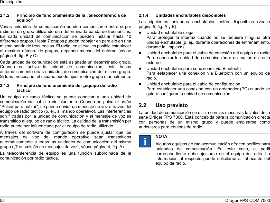 52 Dräger FPS-COM 7000Descripción2.1.2 Principio de funcionamiento de la „teleconferencia de equipo“Varias unidades de comunicación pueden comunicarse entre sí por radio en un grupo utilizando una determinada banda de frecuencias. En cada unidad de comunicación se pueden instalar hasta 10 diferentes grupos. Hasta 7 grupos pueden trabajar en paralelo en una misma banda de frecuencias. El radio, en el cual es posible establecer el máximo número de grupos, depende mucho del entorno (véase página 4, fig. B y C).Cada unidad de comunicación está asignada un determinado grupo. Cuando se activa la unidad de comunicación, ésta busca automáticamente otras unidades de comunicación del mismo grupo. Si fuera necesario, el usuario puede ajustar otro grupo manualmente.2.1.3 Principio de funcionamiento del „equipo de radio táctico“Un equipo de radio táctico se puede conectar a una unidad de comunicación vía cable o vía bluetooth. Cuando se pulsa el botón &quot;Pulsar para hablar&quot;, se puede enviar un mensaje de voz a través del equipo de radio táctico (p. ej., al mando operativo). Las interferencias son filtradas por la unidad de comunicación y el mensaje de voz es transmitido al equipo de radio táctico. La calidad de la transmisión por radio puede ser influenciada por el equipo de radio utilizado.A través del software de configuración se puede ajustar que los mensajes de voz del mando operativo sean transmitidos automáticamente a todas las unidades de comunicación del mismo grupo („Transmisión de mensajes de voz“, véase página 4, fig. A).La teleconferencia de equipo es una función subordinada de la comunicación por radio táctica. 2.1.4 Unidades enchufables disponiblesLas siguientes unidades enchufables están disponibles (véase página 5, fig. A y B):Unidad enchufable ciega Para proteger la interfaz cuando no se requiere ninguna otra unidad enchufable (p. ej., durante operaciones de entrenamiento, durante la limpieza).Unidad enchufable para el cable de conexión del equipo de radio Para conectar la unidad de comunicación a un equipo de radio externoUnidad enchufable para conexiones vía Bluetooth Para establecer una conexión vía Bluetooth con un equipo de radio.Unidad enchufable para el cable de configuración Para establecer una conexión con un ordenador (PC) cuando se quiera configurar la unidad de comunicación.2.2 Uso previstoLa unidad de comunicación se utiliza con las máscaras faciales de la serie Dräger FPS 7000. Está concebida para la comunicación directa con personas de un mismo grupo y puede emplearse como auriculares para equipos de radio. NOTAAlgunos equipos de radiocomunicación ofrecen perfiles para unidades de comunicación. En este caso, el perfil correspondiente debe ajustarse en el equipo de radio. La información al respecto puede solicitarse al fabricante del equipo de radio.ii