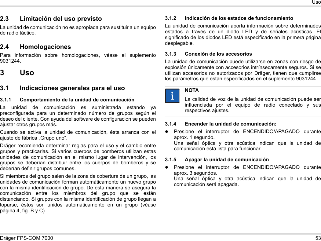 Dräger FPS-COM 7000 53Uso2.3 Limitación del uso previstoLa unidad de comunicación no es apropiada para sustituir a un equipo de radio táctico.2.4 HomologacionesPara información sobre homologaciones, véase el suplemento 9031244.3Uso3.1 Indicaciones generales para el uso3.1.1 Comportamiento de la unidad de comunicaciónLa unidad de comunicación es suministrada estando ya preconfigurada para un determinado número de grupos según el deseo del cliente. Con ayuda del software de configuración se pueden ajustar otros grupos más. Cuando se activa la unidad de comunicación, ésta arranca con el ajuste de fábrica „Grupo uno“.Dräger recomienda determinar reglas para el uso y el cambio entre grupos y practicarlas. Si varios cuerpos de bomberos utilizan estas unidades de comunicación en el mismo lugar de intervención, los grupos se deberían distribuir entre los cuerpos de bomberos y se deberían definir grupos comunes.Si miembros del grupo salen de la zona de cobertura de un grupo, las unidades de comunicación forman automáticamente un nuevo grupo con la misma identificación de grupo. De esta manera se asegura la comunicación entre los miembros del grupo que se están distanciando. Si grupos con la misma identificación de grupo llegan a toparse, éstos son unidos automáticamente en un grupo (véase página 4, fig. B y C).3.1.2 Indicación de los estados de funcionamientoLa unidad de comunicación aporta información sobre determinados estados a través de un diodo LED y de señales acústicas. El significado de los diodos LED está especificado en la primera página desplegable.3.1.3 Conexión de los accesoriosLa unidad de comunicación puede utilizarse en zonas con riesgo de explosión únicamente con accesorios intrínsecamente seguros. Si se utilizan accesorios no autorizados por Dräger, tienen que cumplirse los parámetros que están especificados en el suplemento 9031244.3.1.4 Encender la unidad de comunicación:Presione el interruptor de ENCENDIDO/APAGADO durante aprox. 1 segundo. Una señal óptica y otra acústica indican que la unidad de comunicación está lista para funcionar.3.1.5 Apagar la unidad de comunicaciónPresione el interruptor de ENCENDIDO/APAGADO durante aprox. 3 segundos. Una señal óptica y otra acústica indican que la unidad de comunicación será apagada.NOTALa calidad de voz de la unidad de comunicación puede ser influenciada por el equipo de radio conectado y sus respectivos ajustes.ii