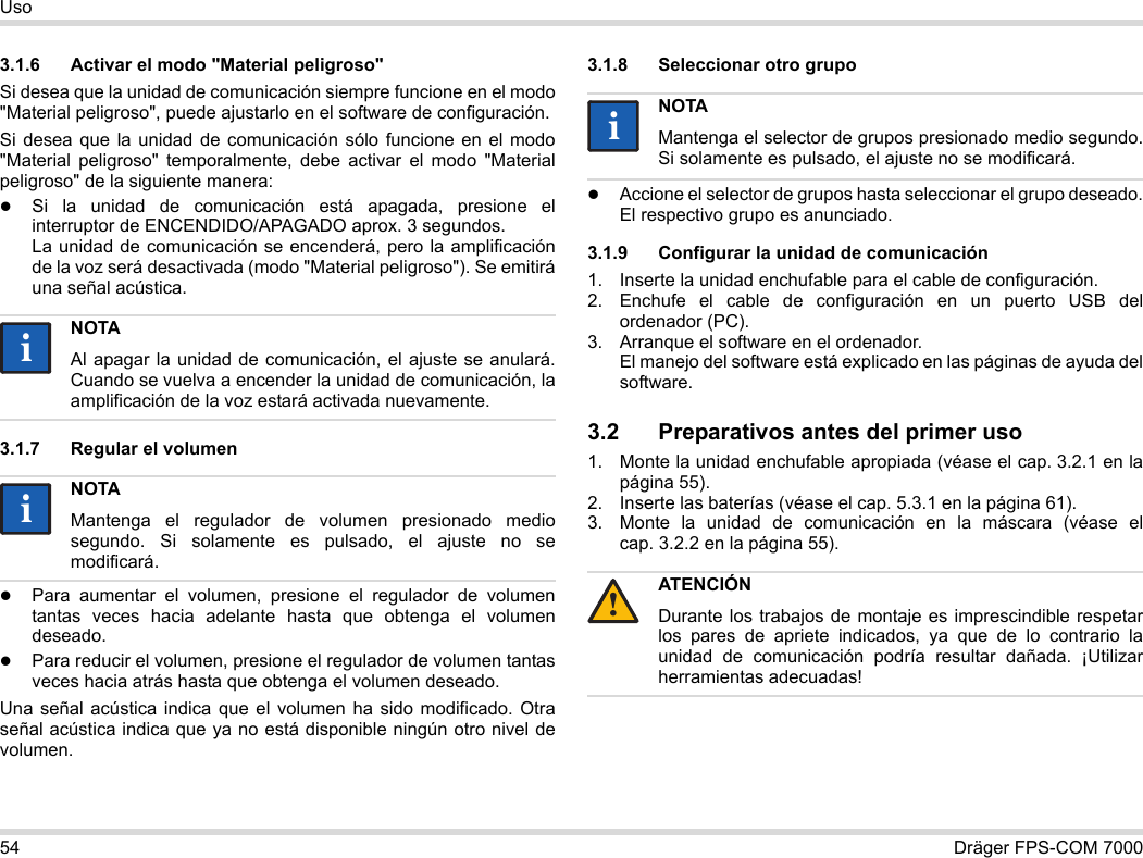 54 Dräger FPS-COM 7000Uso3.1.6 Activar el modo &quot;Material peligroso&quot;Si desea que la unidad de comunicación siempre funcione en el modo &quot;Material peligroso&quot;, puede ajustarlo en el software de configuración.Si desea que la unidad de comunicación sólo funcione en el modo &quot;Material peligroso&quot; temporalmente, debe activar el modo &quot;Material peligroso&quot; de la siguiente manera:Si la unidad de comunicación está apagada, presione el interruptor de ENCENDIDO/APAGADO aprox. 3 segundos. La unidad de comunicación se encenderá, pero la amplificación de la voz será desactivada (modo &quot;Material peligroso&quot;). Se emitirá una señal acústica.3.1.7 Regular el volumenPara aumentar el volumen, presione el regulador de volumen tantas veces hacia adelante hasta que obtenga el volumen deseado.Para reducir el volumen, presione el regulador de volumen tantas veces hacia atrás hasta que obtenga el volumen deseado.Una señal acústica indica que el volumen ha sido modificado. Otra señal acústica indica que ya no está disponible ningún otro nivel de volumen.3.1.8 Seleccionar otro grupoAccione el selector de grupos hasta seleccionar el grupo deseado. El respectivo grupo es anunciado.3.1.9 Configurar la unidad de comunicación1. Inserte la unidad enchufable para el cable de configuración.2. Enchufe el cable de configuración en un puerto USB del ordenador (PC).3. Arranque el software en el ordenador.  El manejo del software está explicado en las páginas de ayuda del software.3.2 Preparativos antes del primer uso1. Monte la unidad enchufable apropiada (véase el cap. 3.2.1 en la página 55).2. Inserte las baterías (véase el cap. 5.3.1 en la página 61).3. Monte la unidad de comunicación en la máscara (véase el cap. 3.2.2 en la página 55).NOTAAl apagar la unidad de comunicación, el ajuste se anulará. Cuando se vuelva a encender la unidad de comunicación, la amplificación de la voz estará activada nuevamente.NOTAMantenga el regulador de volumen presionado medio segundo. Si solamente es pulsado, el ajuste no se modificará.iiiiNOTAMantenga el selector de grupos presionado medio segundo. Si solamente es pulsado, el ajuste no se modificará.ATENCIÓNDurante los trabajos de montaje es imprescindible respetar los pares de apriete indicados, ya que de lo contrario la unidad de comunicación podría resultar dañada. ¡Utilizar herramientas adecuadas!ii!