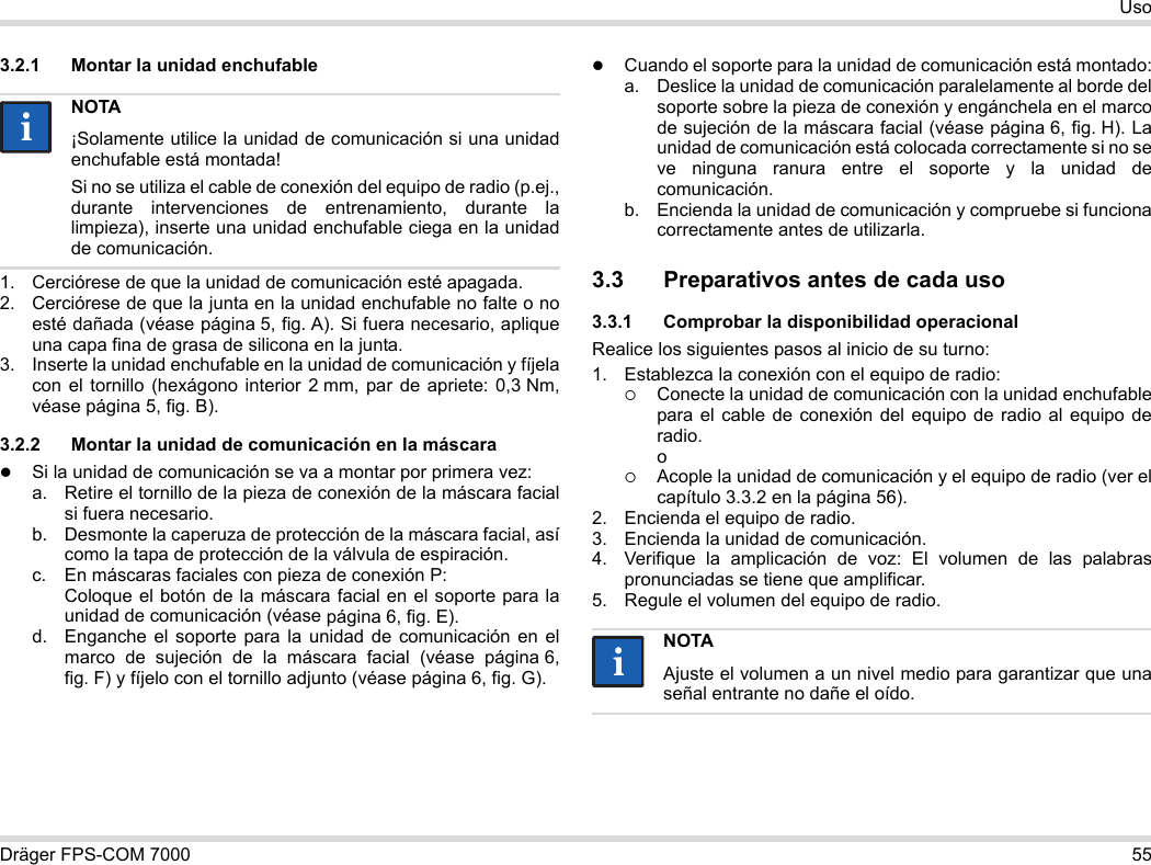 Dräger FPS-COM 7000 55Uso3.2.1 Montar la unidad enchufable1. Cerciórese de que la unidad de comunicación esté apagada.2. Cerciórese de que la junta en la unidad enchufable no falte o no esté dañada (véase página 5, fig. A). Si fuera necesario, aplique una capa fina de grasa de silicona en la junta.3. Inserte la unidad enchufable en la unidad de comunicación y fíjela con el tornillo (hexágono interior 2 mm, par de apriete: 0,3 Nm, véase página 5, fig. B).3.2.2 Montar la unidad de comunicación en la máscaraSi la unidad de comunicación se va a montar por primera vez:a. Retire el tornillo de la pieza de conexión de la máscara facial si fuera necesario.b. Desmonte la caperuza de protección de la máscara facial, así como la tapa de protección de la válvula de espiración.c. En máscaras faciales con pieza de conexión P: Coloque el botón de la máscara facial en el soporte para la unidad de comunicación (véase página 6, fig. E).d. Enganche el soporte para la unidad de comunicación en el marco de sujeción de la máscara facial (véase página 6, fig. F) y fíjelo con el tornillo adjunto (véase página 6, fig. G).Cuando el soporte para la unidad de comunicación está montado:a. Deslice la unidad de comunicación paralelamente al borde del soporte sobre la pieza de conexión y engánchela en el marco de sujeción de la máscara facial (véase página 6, fig. H). La unidad de comunicación está colocada correctamente si no se ve ninguna ranura entre el soporte y la unidad de comunicación. b. Encienda la unidad de comunicación y compruebe si funciona correctamente antes de utilizarla. 3.3 Preparativos antes de cada uso3.3.1 Comprobar la disponibilidad operacionalRealice los siguientes pasos al inicio de su turno:1. Establezca la conexión con el equipo de radio:Conecte la unidad de comunicación con la unidad enchufable para el cable de conexión del equipo de radio al equipo de radio. oAcople la unidad de comunicación y el equipo de radio (ver el capítulo 3.3.2 en la página 56).2. Encienda el equipo de radio.3. Encienda la unidad de comunicación.4. Verifique la amplicación de voz: El volumen de las palabras pronunciadas se tiene que amplificar.5. Regule el volumen del equipo de radio.NOTA¡Solamente utilice la unidad de comunicación si una unidad enchufable está montada!Si no se utiliza el cable de conexión del equipo de radio (p.ej., durante intervenciones de entrenamiento, durante la limpieza), inserte una unidad enchufable ciega en la unidad de comunicación.iiNOTAAjuste el volumen a un nivel medio para garantizar que una señal entrante no dañe el oído.ii