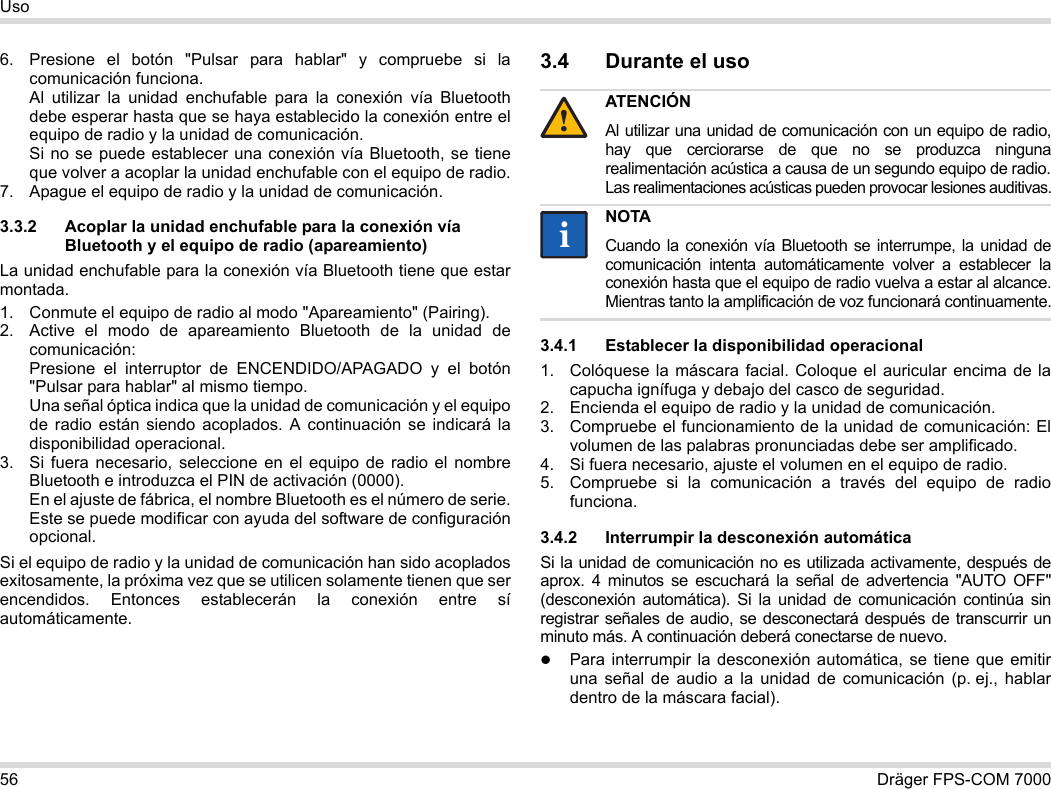 56 Dräger FPS-COM 7000Uso6. Presione el botón &quot;Pulsar para hablar&quot; y compruebe si la comunicación funciona. Al utilizar la unidad enchufable para la conexión vía Bluetooth debe esperar hasta que se haya establecido la conexión entre el equipo de radio y la unidad de comunicación. Si no se puede establecer una conexión vía Bluetooth, se tiene que volver a acoplar la unidad enchufable con el equipo de radio.7. Apague el equipo de radio y la unidad de comunicación.3.3.2 Acoplar la unidad enchufable para la conexión vía Bluetooth y el equipo de radio (apareamiento)La unidad enchufable para la conexión vía Bluetooth tiene que estar montada.1. Conmute el equipo de radio al modo &quot;Apareamiento&quot; (Pairing).2. Active el modo de apareamiento Bluetooth de la unidad de comunicación: Presione el interruptor de ENCENDIDO/APAGADO y el botón &quot;Pulsar para hablar&quot; al mismo tiempo. Una señal óptica indica que la unidad de comunicación y el equipo de radio están siendo acoplados. A continuación se indicará la disponibilidad operacional.3. Si fuera necesario, seleccione en el equipo de radio el nombre Bluetooth e introduzca el PIN de activación (0000). En el ajuste de fábrica, el nombre Bluetooth es el número de serie. Este se puede modificar con ayuda del software de configuración opcional.Si el equipo de radio y la unidad de comunicación han sido acoplados exitosamente, la próxima vez que se utilicen solamente tienen que ser encendidos. Entonces establecerán la conexión entre sí automáticamente.3.4 Durante el uso 3.4.1 Establecer la disponibilidad operacional1. Colóquese la máscara facial. Coloque el auricular encima de la capucha ignífuga y debajo del casco de seguridad.2. Encienda el equipo de radio y la unidad de comunicación.3. Compruebe el funcionamiento de la unidad de comunicación: El volumen de las palabras pronunciadas debe ser amplificado.4. Si fuera necesario, ajuste el volumen en el equipo de radio.5. Compruebe si la comunicación a través del equipo de radio funciona.3.4.2 Interrumpir la desconexión automáticaSi la unidad de comunicación no es utilizada activamente, después de aprox. 4 minutos se escuchará la señal de advertencia &quot;AUTO OFF&quot; (desconexión automática). Si la unidad de comunicación continúa sin registrar señales de audio, se desconectará después de transcurrir un minuto más. A continuación deberá conectarse de nuevo.Para interrumpir la desconexión automática, se tiene que emitir una señal de audio a la unidad de comunicación (p. ej., hablar dentro de la máscara facial).ATENCIÓNAl utilizar una unidad de comunicación con un equipo de radio, hay que cerciorarse de que no se produzca ninguna realimentación acústica a causa de un segundo equipo de radio. Las realimentaciones acústicas pueden provocar lesiones auditivas.NOTACuando la conexión vía Bluetooth se interrumpe, la unidad de comunicación intenta automáticamente volver a establecer la conexión hasta que el equipo de radio vuelva a estar al alcance. Mientras tanto la amplificación de voz funcionará continuamente.!ii