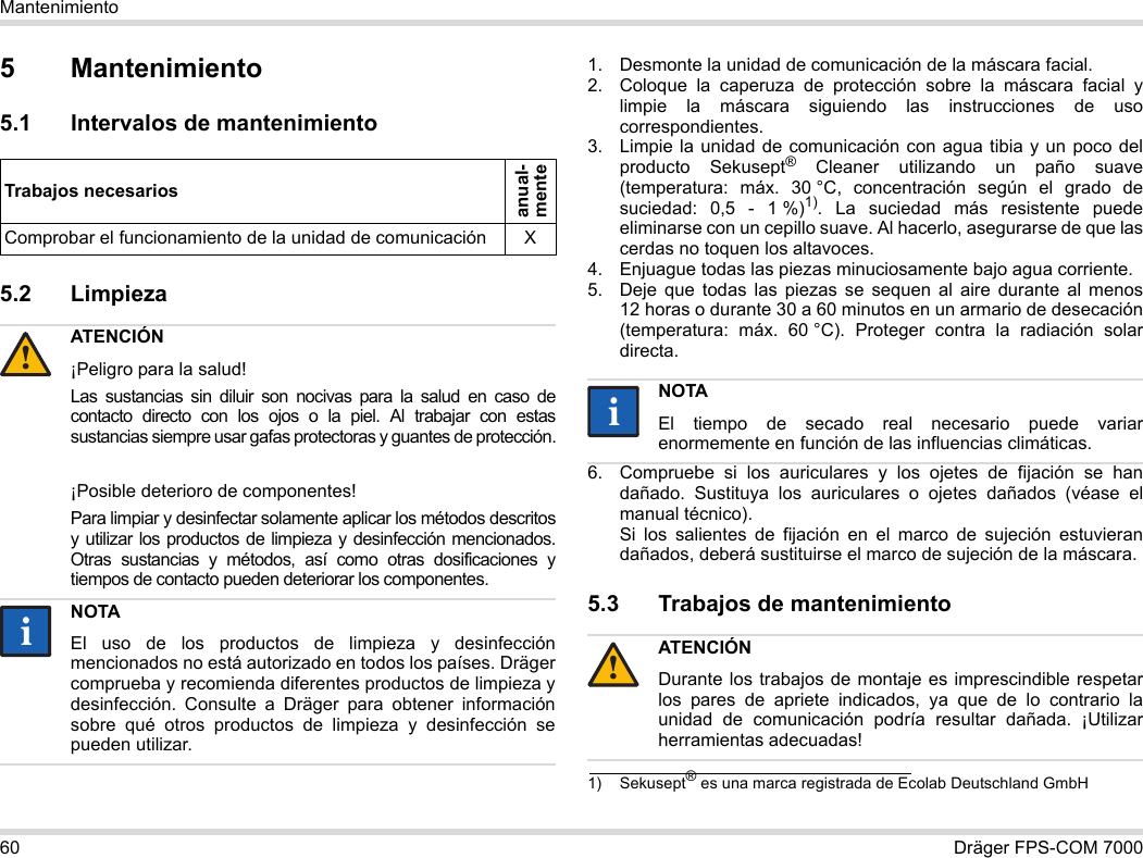 60 Dräger FPS-COM 7000Mantenimiento5 Mantenimiento5.1 Intervalos de mantenimiento5.2 Limpieza 1. Desmonte la unidad de comunicación de la máscara facial.2. Coloque la caperuza de protección sobre la máscara facial y limpie la máscara siguiendo las instrucciones de uso correspondientes.3. Limpie la unidad de comunicación con agua tibia y un poco del producto Sekusept® Cleaner utilizando un paño suave (temperatura: máx. 30 °C, concentración según el grado de suciedad: 0,5 - 1 %)1). La suciedad más resistente puede eliminarse con un cepillo suave. Al hacerlo, asegurarse de que las cerdas no toquen los altavoces.4. Enjuague todas las piezas minuciosamente bajo agua corriente.5. Deje que todas las piezas se sequen al aire durante al menos 12 horas o durante 30 a 60 minutos en un armario de desecación (temperatura: máx. 60 °C). Proteger contra la radiación solar directa.6. Compruebe si los auriculares y los ojetes de fijación se han dañado. Sustituya los auriculares o ojetes dañados (véase el manual técnico).  Si los salientes de fijación en el marco de sujeción estuvieran dañados, deberá sustituirse el marco de sujeción de la máscara.5.3 Trabajos de mantenimientoTrabajos necesariosanual- menteComprobar el funcionamiento de la unidad de comunicación XATENCIÓN¡Peligro para la salud!Las sustancias sin diluir son nocivas para la salud en caso de contacto directo con los ojos o la piel. Al trabajar con estas sustancias siempre usar gafas protectoras y guantes de protección.¡Posible deterioro de componentes!Para limpiar y desinfectar solamente aplicar los métodos descritos y utilizar los productos de limpieza y desinfección mencionados. Otras sustancias y métodos, así como otras dosificaciones y tiempos de contacto pueden deteriorar los componentes. NOTAEl uso de los productos de limpieza y desinfección mencionados no está autorizado en todos los países. Dräger comprueba y recomienda diferentes productos de limpieza y desinfección. Consulte a Dräger para obtener información sobre qué otros productos de limpieza y desinfección se pueden utilizar.!ii1) Sekusept® es una marca registrada de Ecolab Deutschland GmbHNOTAEl tiempo de secado real necesario puede variar enormemente en función de las influencias climáticas.ATENCIÓNDurante los trabajos de montaje es imprescindible respetar los pares de apriete indicados, ya que de lo contrario la unidad de comunicación podría resultar dañada. ¡Utilizar herramientas adecuadas!ii!