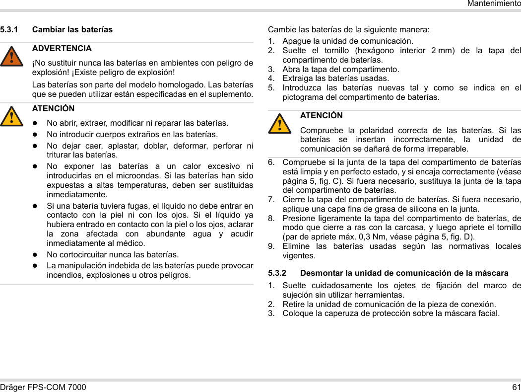 Dräger FPS-COM 7000 61Mantenimiento5.3.1 Cambiar las baterías Cambie las baterías de la siguiente manera:1. Apague la unidad de comunicación.2. Suelte el tornillo (hexágono interior 2 mm) de la tapa del compartimento de baterías.3. Abra la tapa del compartimento.4. Extraiga las baterías usadas.5. Introduzca las baterías nuevas tal y como se indica en el pictograma del compartimento de baterías.6. Compruebe si la junta de la tapa del compartimento de baterías está limpia y en perfecto estado, y si encaja correctamente (véase página 5, fig. C). Si fuera necesario, sustituya la junta de la tapa del compartimento de baterías.7. Cierre la tapa del compartimento de baterías. Si fuera necesario, aplique una capa fina de grasa de silicona en la junta.8. Presione ligeramente la tapa del compartimento de baterías, de modo que cierre a ras con la carcasa, y luego apriete el tornillo (par de apriete máx. 0,3 Nm, véase página 5, fig. D).9. Elimine las baterías usadas según las normativas locales vigentes.5.3.2 Desmontar la unidad de comunicación de la máscara1. Suelte cuidadosamente los ojetes de fijación del marco de sujeción sin utilizar herramientas.2. Retire la unidad de comunicación de la pieza de conexión.3. Coloque la caperuza de protección sobre la máscara facial.ADVERTENCIA¡No sustituir nunca las baterías en ambientes con peligro de explosión! ¡Existe peligro de explosión!Las baterías son parte del modelo homologado. Las baterías que se pueden utilizar están especificadas en el suplemento.ATENCIÓNNo abrir, extraer, modificar ni reparar las baterías.No introducir cuerpos extraños en las baterías.No dejar caer, aplastar, doblar, deformar, perforar ni triturar las baterías.No exponer las baterías a un calor excesivo ni introducirlas en el microondas. Si las baterías han sido expuestas a altas temperaturas, deben ser sustituidas inmediatamente.Si una batería tuviera fugas, el líquido no debe entrar en contacto con la piel ni con los ojos. Si el líquido ya hubiera entrado en contacto con la piel o los ojos, aclarar la zona afectada con abundante agua y acudir inmediatamente al médico.No cortocircuitar nunca las baterías.La manipulación indebida de las baterías puede provocar incendios, explosiones u otros peligros.!!ATENCIÓNCompruebe la polaridad correcta de las baterías. Si las baterías se insertan incorrectamente, la unidad de comunicación se dañará de forma irreparable.!