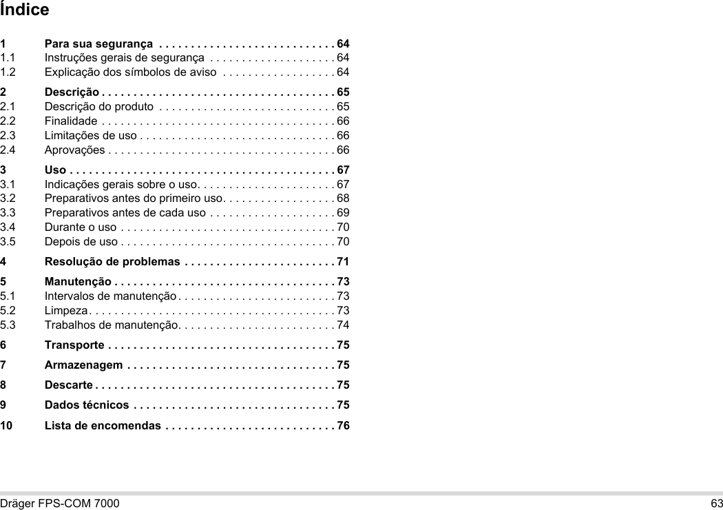 Dräger FPS-COM 7000 63Índice1 Para sua segurança  . . . . . . . . . . . . . . . . . . . . . . . . . . . . 641.1 Instruções gerais de segurança  . . . . . . . . . . . . . . . . . . . . 641.2 Explicação dos símbolos de aviso  . . . . . . . . . . . . . . . . . . 642 Descrição . . . . . . . . . . . . . . . . . . . . . . . . . . . . . . . . . . . . . 652.1 Descrição do produto  . . . . . . . . . . . . . . . . . . . . . . . . . . . . 652.2 Finalidade . . . . . . . . . . . . . . . . . . . . . . . . . . . . . . . . . . . . . 662.3 Limitações de uso . . . . . . . . . . . . . . . . . . . . . . . . . . . . . . . 662.4 Aprovações . . . . . . . . . . . . . . . . . . . . . . . . . . . . . . . . . . . . 663 Uso . . . . . . . . . . . . . . . . . . . . . . . . . . . . . . . . . . . . . . . . . . 673.1 Indicações gerais sobre o uso. . . . . . . . . . . . . . . . . . . . . . 673.2 Preparativos antes do primeiro uso. . . . . . . . . . . . . . . . . . 683.3 Preparativos antes de cada uso . . . . . . . . . . . . . . . . . . . . 693.4 Durante o uso . . . . . . . . . . . . . . . . . . . . . . . . . . . . . . . . . . 703.5 Depois de uso . . . . . . . . . . . . . . . . . . . . . . . . . . . . . . . . . . 704 Resolução de problemas . . . . . . . . . . . . . . . . . . . . . . . . 715 Manutenção . . . . . . . . . . . . . . . . . . . . . . . . . . . . . . . . . . . 735.1 Intervalos de manutenção . . . . . . . . . . . . . . . . . . . . . . . . . 735.2 Limpeza. . . . . . . . . . . . . . . . . . . . . . . . . . . . . . . . . . . . . . . 735.3 Trabalhos de manutenção. . . . . . . . . . . . . . . . . . . . . . . . . 746 Transporte . . . . . . . . . . . . . . . . . . . . . . . . . . . . . . . . . . . . 757 Armazenagem . . . . . . . . . . . . . . . . . . . . . . . . . . . . . . . . . 758 Descarte . . . . . . . . . . . . . . . . . . . . . . . . . . . . . . . . . . . . . . 759 Dados técnicos . . . . . . . . . . . . . . . . . . . . . . . . . . . . . . . . 7510 Lista de encomendas . . . . . . . . . . . . . . . . . . . . . . . . . . . 76