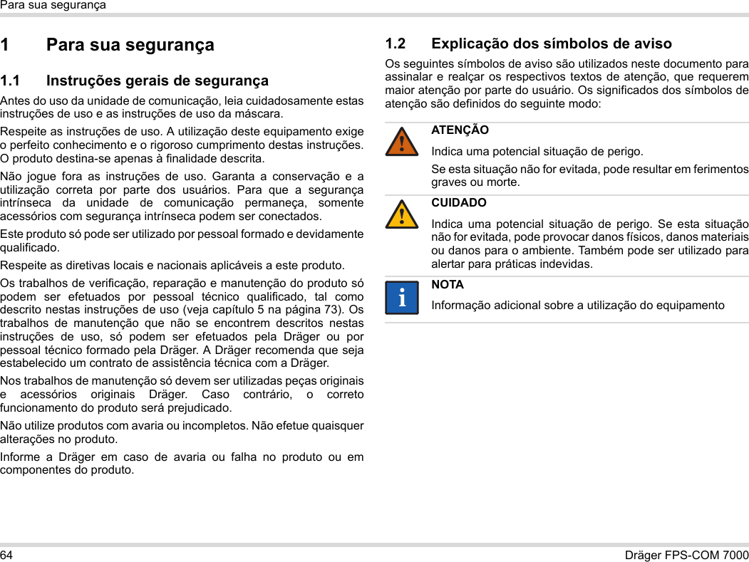 64 Dräger FPS-COM 7000Para sua segurança1 Para sua segurança1.1 Instruções gerais de segurançaAntes do uso da unidade de comunicação, leia cuidadosamente estas instruções de uso e as instruções de uso da máscara. Respeite as instruções de uso. A utilização deste equipamento exige o perfeito conhecimento e o rigoroso cumprimento destas instruções. O produto destina-se apenas à finalidade descrita.Não jogue fora as instruções de uso. Garanta a conservação e a utilização correta por parte dos usuários. Para que a segurança intrínseca da unidade de comunicação permaneça, somente acessórios com segurança intrínseca podem ser conectados.Este produto só pode ser utilizado por pessoal formado e devidamente qualificado.Respeite as diretivas locais e nacionais aplicáveis a este produto.Os trabalhos de verificação, reparação e manutenção do produto só podem ser efetuados por pessoal técnico qualificado, tal como descrito nestas instruções de uso (veja capítulo 5 na página 73). Os trabalhos de manutenção que não se encontrem descritos nestas instruções de uso, só podem ser efetuados pela Dräger ou por pessoal técnico formado pela Dräger. A Dräger recomenda que seja estabelecido um contrato de assistência técnica com a Dräger.Nos trabalhos de manutenção só devem ser utilizadas peças originais e acessórios originais Dräger. Caso contrário, o correto funcionamento do produto será prejudicado.Não utilize produtos com avaria ou incompletos. Não efetue quaisquer alterações no produto.Informe a Dräger em caso de avaria ou falha no produto ou em componentes do produto.1.2 Explicação dos símbolos de avisoOs seguintes símbolos de aviso são utilizados neste documento para assinalar e realçar os respectivos textos de atenção, que requerem maior atenção por parte do usuário. Os significados dos símbolos de atenção são definidos do seguinte modo:ATENÇÃOIndica uma potencial situação de perigo.Se esta situação não for evitada, pode resultar em ferimentos graves ou morte.CUIDADOIndica uma potencial situação de perigo. Se esta situação não for evitada, pode provocar danos físicos, danos materiais ou danos para o ambiente. Também pode ser utilizado para alertar para práticas indevidas.NOTAInformação adicional sobre a utilização do equipamento!!ii