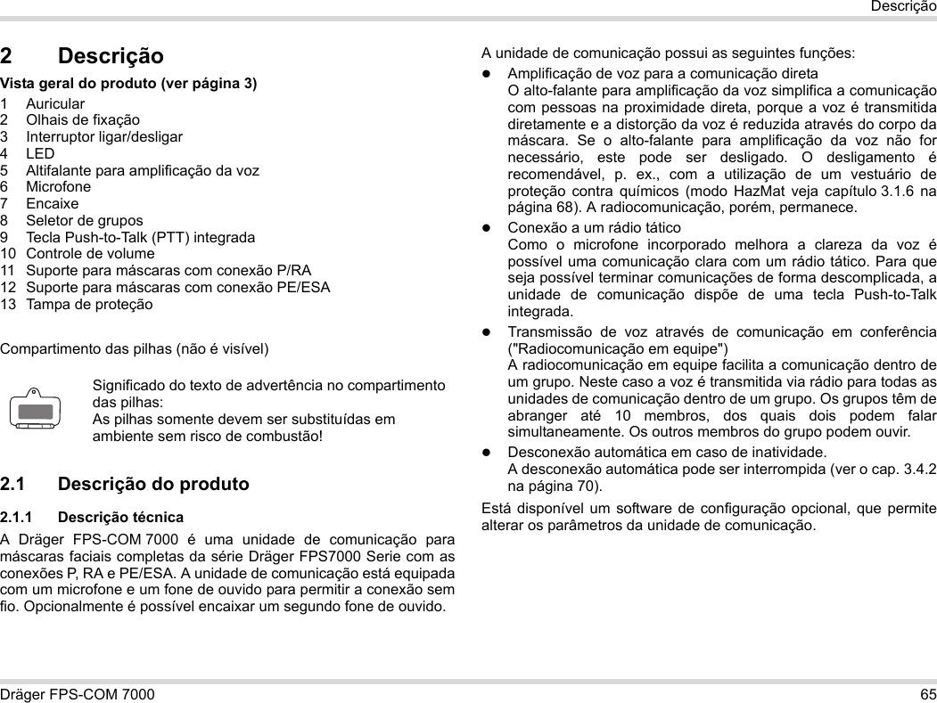 Dräger FPS-COM 7000 65Descrição2 DescriçãoVista geral do produto (ver página 3)1 Auricular2 Olhais de fixação3 Interruptor ligar/desligar4LED5 Altifalante para amplificação da voz6 Microfone7 Encaixe8 Seletor de grupos9 Tecla Push-to-Talk (PTT) integrada10 Controle de volume11 Suporte para máscaras com conexão P/RA12 Suporte para máscaras com conexão PE/ESA13 Tampa de proteçãoCompartimento das pilhas (não é visível)2.1 Descrição do produto2.1.1 Descrição técnicaA Dräger FPS-COM 7000 é uma unidade de comunicação para máscaras faciais completas da série Dräger FPS7000 Serie com as conexões P, RA e PE/ESA. A unidade de comunicação está equipada com um microfone e um fone de ouvido para permitir a conexão sem fio. Opcionalmente é possível encaixar um segundo fone de ouvido. A unidade de comunicação possui as seguintes funções:Amplificação de voz para a comunicação diretaO alto-falante para amplificação da voz simplifica a comunicação com pessoas na proximidade direta, porque a voz é transmitida diretamente e a distorção da voz é reduzida através do corpo da máscara. Se o alto-falante para amplificação da voz não for necessário, este pode ser desligado. O desligamento é recomendável, p. ex., com a utilização de um vestuário de proteção contra químicos (modo HazMat veja capítulo 3.1.6 na página 68). A radiocomunicação, porém, permanece.Conexão a um rádio táticoComo o microfone incorporado melhora a clareza da voz é possível uma comunicação clara com um rádio tático. Para que seja possível terminar comunicações de forma descomplicada, a unidade de comunicação dispõe de uma tecla Push-to-Talk integrada.Transmissão de voz através de comunicação em conferência (&quot;Radiocomunicação em equipe&quot;)  A radiocomunicação em equipe facilita a comunicação dentro de um grupo. Neste caso a voz é transmitida via rádio para todas as unidades de comunicação dentro de um grupo. Os grupos têm de abranger até 10 membros, dos quais dois podem falar simultaneamente. Os outros membros do grupo podem ouvir.Desconexão automática em caso de inatividade.  A desconexão automática pode ser interrompida (ver o cap. 3.4.2 na página 70).Está disponível um software de configuração opcional, que permite alterar os parâmetros da unidade de comunicação.Significado do texto de advertência no compartimento das pilhas:As pilhas somente devem ser substituídas em ambiente sem risco de combustão!