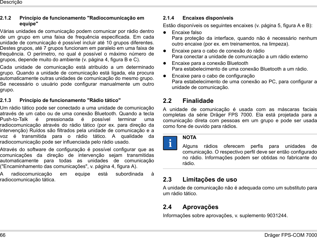 66 Dräger FPS-COM 7000Descrição2.1.2 Princípio de funcionamento &quot;Radiocomunicação em equipe&quot;Várias unidades de comunicação podem comunicar por rádio dentro de um grupo em uma faixa de frequência especificada. Em cada unidade de comunicação é possível incluir até 10 grupos diferentes. Destes grupos, até 7 grupos funcionam em paralelo em uma faixa de frequência. O perímetro, no qual é possível o máximo número de grupos, depende muito do ambiente (v. página 4, figura B e C).Cada unidade de comunicação está atribuído a um determinado grupo. Quando a unidade de comunicação está ligada, ela procura automaticamente outras unidades de comunicação do mesmo grupo. Se necessário o usuário pode configurar manualmente um outro grupo.2.1.3 Princípio de funcionamento &quot;Rádio tático&quot;Um rádio tático pode ser conectado a uma unidade de comunicação através de um cabo ou de uma conexão Bluetooth. Quando a tecla Push-to-Talk é pressionada é possível terminar uma radiocomunicação através do rádio tático (por ex. para direção da intervenção) Ruídos são filtrados pela unidade de comunicação e a voz é transmitida para o rádio tático. A qualidade da radiocomunicação pode ser influenciada pelo rádio usado.Através do software de configuração é possível configurar que as comunicações da direção de intervenção sejam transmitidas automaticamente para todas as unidades de comunicação (&quot;Encaminhamento das comunicações&quot;, v. página 4, figura A).A radiocomunicação em equipe está subordinada à radiocomunicação tática. 2.1.4 Encaixes disponíveisEstão disponíveis os seguintes encaixes (v. página 5, figura A e B):Encaixe falso Para proteção da interface, quando não é necessário nenhum outro encaixe (por ex. em treinamentos, na limpeza).Encaixe para o cabo de conexão do rádio Para conectar a unidade de comunicação a um rádio externoEncaixe para a conexão Bluetooth Para estabelecimento de uma conexão Bluetooth a um rádio.Encaixe para o cabo de configuração Para estabelecimento de uma conexão ao PC, para configurar a unidade de comunicação.2.2 FinalidadeA unidade de comunicação é usada com as máscaras faciais completas da série Dräger FPS 7000. Ela está projetada para a comunicação direta com pessoas em um grupo e pode ser usada como fone de ouvido para rádios. 2.3 Limitações de usoA unidade de comunicação não é adequada como um substituto para um rádio tático.2.4 AprovaçõesInformações sobre aprovações, v. suplemento 9031244.NOTAAlguns rádios oferecem perfis para unidades de comunicação. O respectivo perfil deve ser então configurado no rádio. Informações podem ser obtidas no fabricante do rádio.ii