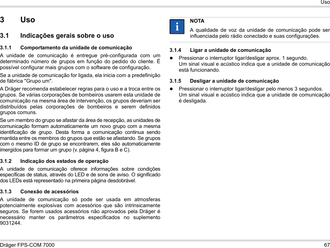 Dräger FPS-COM 7000 67Uso3Uso3.1 Indicações gerais sobre o uso3.1.1 Comportamento da unidade de comunicaçãoA unidade de comunicação é entregue pré-configurada com um determinado número de grupos em função do pedido do cliente. É possível configurar mais grupos com o software de configuração. Se a unidade de comunicação for ligada, ela inicia com a predefinição de fábrica &quot;Grupo um&quot;.A Dräger recomenda estabelecer regras para o uso e a troca entre os grupos. Se várias corporações de bombeiros usarem esta unidade de comunicação na mesma área de intervenção, os grupos deveriam ser distribuídos pelas corporações de bombeiros e serem definidos grupos comuns.Se um membro do grupo se afastar da área de recepção, as unidades de comunicação formam automaticamente um novo grupo com a mesma identificação de grupo. Desta forma a comunicação continua sendo mantida entre os membros do grupos que estão se afastando. Se grupos com o mesmo ID de grupo se encontrarem, eles são automaticamente imergidos para formar um grupo (v. página 4, figura B e C).3.1.2 Indicação dos estados de operaçãoA unidade de comunicação oferece informações sobre condições específicas de status, através do LED e de sons de aviso. O significado dos LEDs está representado na primeira página desdobrável.3.1.3 Conexão de acessóriosA unidade de comunicação só pode ser usada em atmosferas potencialmente explosivas com acessórios que são intrinsicamente seguros. Se forem usados acessórios não aprovados pela Dräger é necessário manter os parâmetros especificados no suplemento 9031244.3.1.4 Ligar a unidade de comunicaçãoPressionar o interruptor ligar/desligar aprox. 1 segundo. Um sinal visual e acústico indica que a unidade de comunicação está funcionando.3.1.5 Desligar a unidade de comunicaçãoPressionar o interruptor ligar/desligar pelo menos 3 segundos. Um sinal visual e acústico indica que a unidade de comunicação é desligada.NOTAA qualidade de voz da unidade de comunicação pode ser influenciada pelo rádio conectado e suas configurações.ii