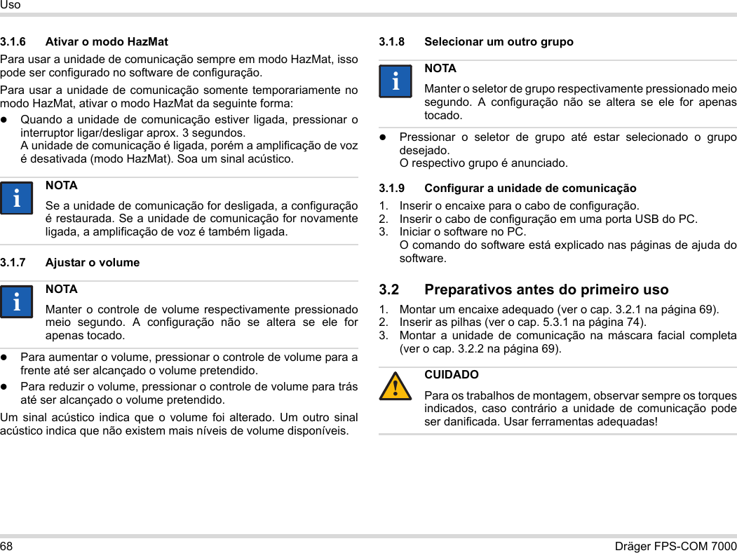 68 Dräger FPS-COM 7000Uso3.1.6 Ativar o modo HazMatPara usar a unidade de comunicação sempre em modo HazMat, isso pode ser configurado no software de configuração.Para usar a unidade de comunicação somente temporariamente no modo HazMat, ativar o modo HazMat da seguinte forma:Quando a unidade de comunicação estiver ligada, pressionar o interruptor ligar/desligar aprox. 3 segundos. A unidade de comunicação é ligada, porém a amplificação de voz é desativada (modo HazMat). Soa um sinal acústico.3.1.7 Ajustar o volumePara aumentar o volume, pressionar o controle de volume para a frente até ser alcançado o volume pretendido.Para reduzir o volume, pressionar o controle de volume para trás até ser alcançado o volume pretendido.Um sinal acústico indica que o volume foi alterado. Um outro sinal acústico indica que não existem mais níveis de volume disponíveis.3.1.8 Selecionar um outro grupoPressionar o seletor de grupo até estar selecionado o grupo desejado. O respectivo grupo é anunciado.3.1.9 Configurar a unidade de comunicação1. Inserir o encaixe para o cabo de configuração.2. Inserir o cabo de configuração em uma porta USB do PC.3. Iniciar o software no PC.  O comando do software está explicado nas páginas de ajuda do software.3.2 Preparativos antes do primeiro uso1. Montar um encaixe adequado (ver o cap. 3.2.1 na página 69).2. Inserir as pilhas (ver o cap. 5.3.1 na página 74).3. Montar a unidade de comunicação na máscara facial completa (ver o cap. 3.2.2 na página 69).NOTASe a unidade de comunicação for desligada, a configuração é restaurada. Se a unidade de comunicação for novamente ligada, a amplificação de voz é também ligada.NOTAManter o controle de volume respectivamente pressionado meio segundo. A configuração não se altera se ele for apenas tocado.iiiiNOTAManter o seletor de grupo respectivamente pressionado meio segundo. A configuração não se altera se ele for apenas tocado.CUIDADOPara os trabalhos de montagem, observar sempre os torques indicados, caso contrário a unidade de comunicação pode ser danificada. Usar ferramentas adequadas!ii!