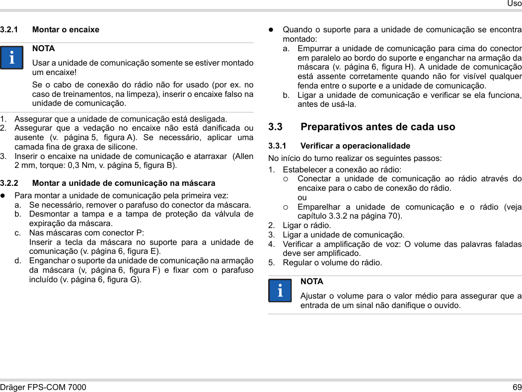 Dräger FPS-COM 7000 69Uso3.2.1 Montar o encaixe1. Assegurar que a unidade de comunicação está desligada.2. Assegurar que a vedação no encaixe não está danificada ou ausente (v. página 5, figura A). Se necessário, aplicar uma camada fina de graxa de silicone.3. Inserir o encaixe na unidade de comunicação e atarraxar  (Allen 2 mm, torque: 0,3 Nm, v. página 5, figura B).3.2.2 Montar a unidade de comunicação na máscaraPara montar a unidade de comunicação pela primeira vez:a. Se necessário, remover o parafuso do conector da máscara.b. Desmontar a tampa e a tampa de proteção da válvula de expiração da máscara.c. Nas máscaras com conector P: Inserir a tecla da máscara no suporte para a unidade de comunicação (v. página 6, figura E).d. Enganchar o suporte da unidade de comunicação na armação da máscara (v, página 6, figura F) e fixar com o parafuso incluído (v. página 6, figura G).Quando o suporte para a unidade de comunicação se encontra montado:a. Empurrar a unidade de comunicação para cima do conector em paralelo ao bordo do suporte e enganchar na armação da máscara (v. página 6, figura H). A unidade de comunicação está assente corretamente quando não for visível qualquer fenda entre o suporte e a unidade de comunicação. b. Ligar a unidade de comunicação e verificar se ela funciona, antes de usá-la. 3.3 Preparativos antes de cada uso3.3.1 Verificar a operacionalidadeNo início do turno realizar os seguintes passos:1. Estabelecer a conexão ao rádio:Conectar a unidade de comunicação ao rádio através do encaixe para o cabo de conexão do rádio. ouEmparelhar a unidade de comunicação e o rádio (veja capítulo 3.3.2 na página 70).2. Ligar o rádio.3. Ligar a unidade de comunicação.4. Verificar a amplificação de voz: O volume das palavras faladas deve ser amplificado.5. Regular o volume do rádio.NOTAUsar a unidade de comunicação somente se estiver montado um encaixe!Se o cabo de conexão do rádio não for usado (por ex. no caso de treinamentos, na limpeza), inserir o encaixe falso na unidade de comunicação.iiNOTAAjustar o volume para o valor médio para assegurar que a entrada de um sinal não danifique o ouvido.ii