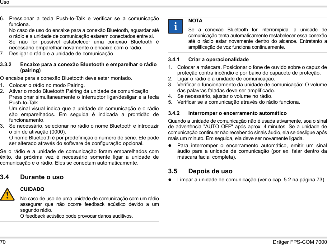 70 Dräger FPS-COM 7000Uso6. Pressionar a tecla Push-to-Talk e verificar se a comunicação funciona. No caso de uso do encaixe para a conexão Bluetooth, aguardar até o rádio e a unidade de comunicação estarem conectados entre si. Se não for possível estabelecer uma conexão Bluetooth é necessário emparelhar novamente o encaixe com o rádio.7. Desligar o rádio e a unidade de comunicação.3.3.2 Encaixe para a conexão Bluetooth e emparelhar o rádio (pairing)O encaixe para a conexão Bluetooth deve estar montado.1. Colocar o rádio no modo Pairing.2. Ativar o modo Bluetooth Pairing da unidade de comunicação: Pressionar simultaneamente o interruptor ligar/desligar e a tecla Push-to-Talk. Um sinal visual indica que a unidade de comunicação e o rádio são emparelhados. Em seguida é indicada a prontidão de funcionamento.3. Se necessário, selecionar no rádio o nome Bluetooth e introduzir o pin de ativação (0000). O nome Bluetooth é por predefinição o número de série. Ele pode ser alterado através do software de configuração opcional.Se o rádio e a unidade de comunicação foram emparelhados com êxito, da próxima vez é necessário somente ligar a unidade de comunicação e o rádio. Eles se conectam automaticamente.3.4 Durante o uso 3.4.1 Criar a operacionalidade1. Colocar a máscara. Posicionar o fone de ouvido sobre o capuz de proteção contra incêndio e por baixo do capacete de proteção.2. Ligar o rádio e a unidade de comunicação.3. Verificar o funcionamento da unidade de comunicação: O volume das palavras faladas deve ser amplificado.4. Se necessário, ajustar o volume no rádio.5. Verificar se a comunicação através do rádio funciona.3.4.2 Interromper o encerramento automáticoQuando a unidade de comunicação não é usada ativamente, soa o sinal de advertência &quot;AUTO OFF&quot; após aprox. 4 minutos. Se a unidade de comunicação continuar não recebendo sinais áudio, ela se desligue após mais um minuto. Em seguida, ela deve ser novamente ligada.Para interromper o encerramento automático, emitir um sinal áudio para a unidade de comunicação (por ex. falar dentro da máscara facial completa).3.5 Depois de usoLimpar a unidade de comunicação (ver o cap. 5.2 na página 73).CUIDADONo caso de uso de uma unidade de comunicação com um rádio assegurar que não ocorre feedback acústico devido a um segundo rádio. O feedback acústico pode provocar danos auditivos.!NOTASe a conexão Bluetooth for interrompida, a unidade de comunicação tenta automaticamente restabelecer essa conexão até o rádio estar novamente dentro do alcance. Entretanto a amplificação de voz funciona continuamente.ii